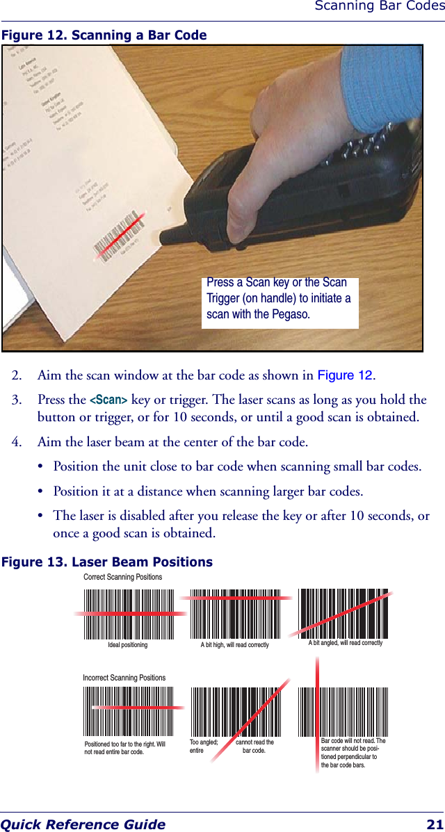 Scanning Bar CodesQuick Reference Guide 21Figure 12. Scanning a Bar Code2. Aim the scan window at the bar code as shown in Figure 12.3. Press the &lt;Scan&gt; key or trigger. The laser scans as long as you hold the button or trigger, or for 10 seconds, or until a good scan is obtained.4. Aim the laser beam at the center of the bar code. • Position the unit close to bar code when scanning small bar codes. • Position it at a distance when scanning larger bar codes.• The laser is disabled after you release the key or after 10 seconds, or once a good scan is obtained.Figure 13. Laser Beam Positions Press a Scan key or the Scan Trigger (on handle) to initiate a scan with the Pegaso.Correct Scanning PositionsIncorrect Scanning PositionsIdeal positioning A bit high, will read correctly A bit angled, will read correctlyPositioned too far to the right. Will not read entire bar code.Too angled;            cannot read the entire                          bar code.Bar code will not read. The  scanner should be posi-tioned perpendicular to the bar code bars.