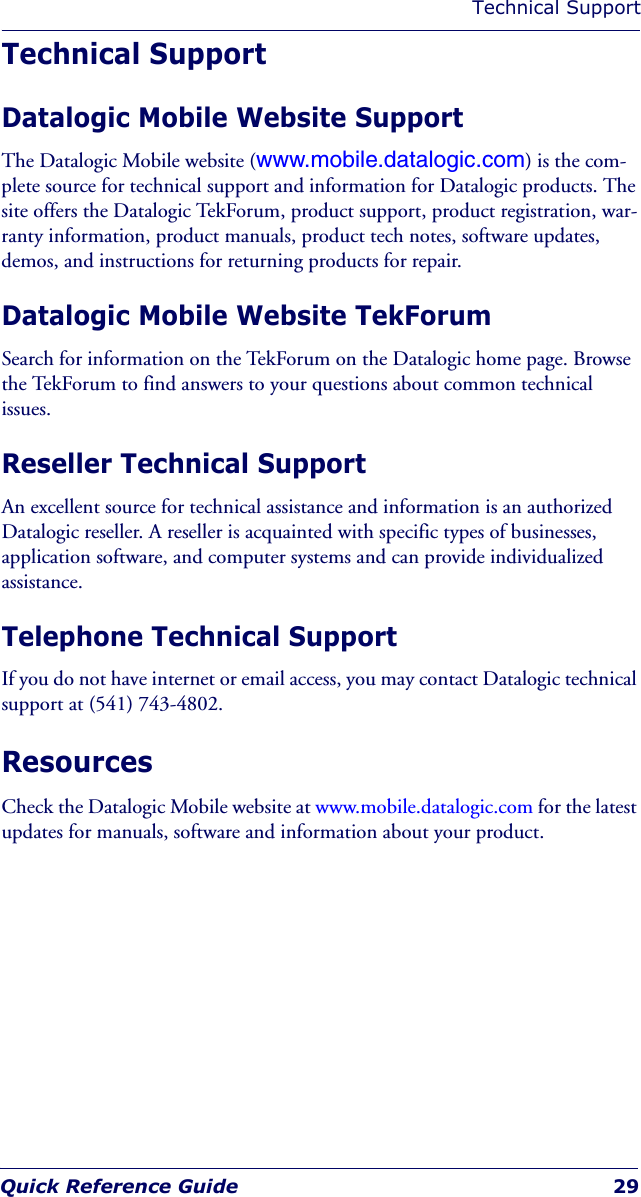 Technical SupportQuick Reference Guide 29Technical SupportDatalogic Mobile Website SupportThe Datalogic Mobile website (www.mobile.datalogic.com) is the com-plete source for technical support and information for Datalogic products. The site offers the Datalogic TekForum, product support, product registration, war-ranty information, product manuals, product tech notes, software updates, demos, and instructions for returning products for repair. Datalogic Mobile Website TekForumSearch for information on the TekForum on the Datalogic home page. Browse the TekForum to find answers to your questions about common technical issues.Reseller Technical SupportAn excellent source for technical assistance and information is an authorized Datalogic reseller. A reseller is acquainted with specific types of businesses, application software, and computer systems and can provide individualized assistance. Telephone Technical SupportIf you do not have internet or email access, you may contact Datalogic technical support at (541) 743-4802.ResourcesCheck the Datalogic Mobile website at www.mobile.datalogic.com for the latest updates for manuals, software and information about your product. 