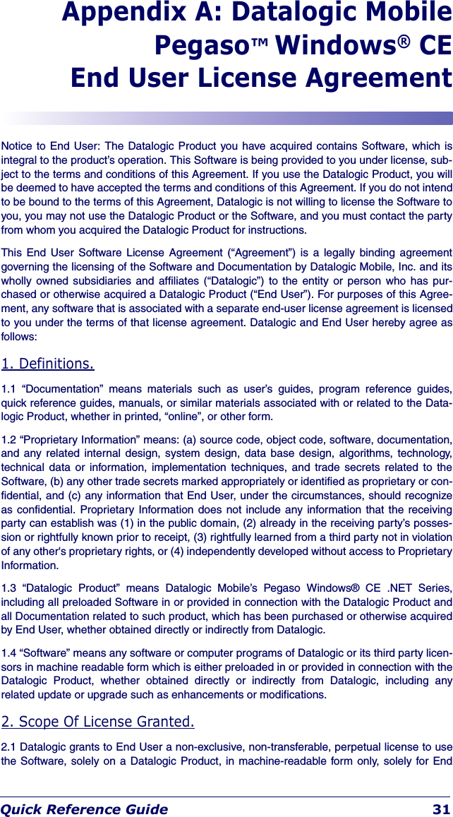 Quick Reference Guide 31Appendix A: Datalogic MobilePegaso™ Windows® CEEnd User License AgreementNotice to End User: The Datalogic Product you have acquired contains Software, which isintegral to the product’s operation. This Software is being provided to you under license, sub-ject to the terms and conditions of this Agreement. If you use the Datalogic Product, you willbe deemed to have accepted the terms and conditions of this Agreement. If you do not intendto be bound to the terms of this Agreement, Datalogic is not willing to license the Software toyou, you may not use the Datalogic Product or the Software, and you must contact the partyfrom whom you acquired the Datalogic Product for instructions.This End User Software License Agreement (“Agreement”) is a legally binding agreementgoverning the licensing of the Software and Documentation by Datalogic Mobile, Inc. and itswholly owned subsidiaries and affiliates (“Datalogic”) to the entity or person who has pur-chased or otherwise acquired a Datalogic Product (“End User”). For purposes of this Agree-ment, any software that is associated with a separate end-user license agreement is licensedto you under the terms of that license agreement. Datalogic and End User hereby agree asfollows: 1. Definitions.1.1 “Documentation” means materials such as user’s guides, program reference guides,quick reference guides, manuals, or similar materials associated with or related to the Data-logic Product, whether in printed, “online”, or other form. 1.2 “Proprietary Information” means: (a) source code, object code, software, documentation,and any related internal design, system design, data base design, algorithms, technology,technical data or information, implementation techniques, and trade secrets related to theSoftware, (b) any other trade secrets marked appropriately or identified as proprietary or con-fidential, and (c) any information that End User, under the circumstances, should recognizeas confidential. Proprietary Information does not include any information that the receivingparty can establish was (1) in the public domain, (2) already in the receiving party’s posses-sion or rightfully known prior to receipt, (3) rightfully learned from a third party not in violationof any other&apos;s proprietary rights, or (4) independently developed without access to ProprietaryInformation.1.3 “Datalogic Product” means Datalogic Mobile’s Pegaso Windows® CE .NET Series,including all preloaded Software in or provided in connection with the Datalogic Product andall Documentation related to such product, which has been purchased or otherwise acquiredby End User, whether obtained directly or indirectly from Datalogic.1.4 “Software” means any software or computer programs of Datalogic or its third party licen-sors in machine readable form which is either preloaded in or provided in connection with theDatalogic Product, whether obtained directly or indirectly from Datalogic, including anyrelated update or upgrade such as enhancements or modifications.2. Scope Of License Granted.2.1 Datalogic grants to End User a non-exclusive, non-transferable, perpetual license to usethe Software, solely on a Datalogic Product, in machine-readable form only, solely for End