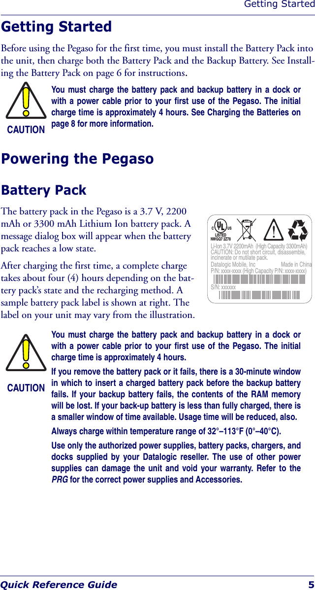 Getting StartedQuick Reference Guide 5Getting StartedBefore using the Pegaso for the first time, you must install the Battery Pack into the unit, then charge both the Battery Pack and the Backup Battery. See Install-ing the Battery Pack on page 6 for instructions.Powering the PegasoBattery Pack The battery pack in the Pegaso is a 3.7 V, 2200 mAh or 3300 mAh Lithium Ion battery pack. A message dialog box will appear when the battery pack reaches a low state. After charging the first time, a complete charge takes about four (4) hours depending on the bat-tery pack’s state and the recharging method. A sample battery pack label is shown at right. The label on your unit may vary from the illustration. CAUTIONYou must charge the battery pack and backup battery in a dock orwith a power cable prior to your first use of the Pegaso. The initialcharge time is approximately 4 hours. See Charging the Batteries onpage 8 for more information.CAUTIONYou must charge the battery pack and backup battery in a dock orwith a power cable prior to your first use of the Pegaso. The initialcharge time is approximately 4 hours.If you remove the battery pack or it fails, there is a 30-minute windowin which to insert a charged battery pack before the backup batteryfails. If your backup battery fails, the contents of the RAM memorywill be lost. If your back-up battery is less than fully charged, there isa smaller window of time available. Usage time will be reduced, also.Always charge within temperature range of 32°–113°F (0°–40°C).Use only the authorized power supplies, battery packs, chargers, anddocks supplied by your Datalogic reseller. The use of other powersupplies can damage the unit and void your warranty. Refer to thePRG for the correct power supplies and Accessories. Datalogic Mobile, Inc  Made in ChinaP/N: xxxx-xxxx (High Capacity P/N: xxxx-xxxx)S/N: xxxxxx Li-Ion 3.7V 2200mAh  (High Capacity 3300mAh) CAUTION: Do not short circuit, disassemble, incinerate or mutilate pack. C  US ®  LISTED NWGQ7 2Z78 