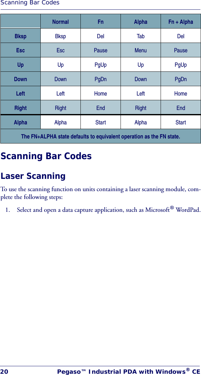 Scanning Bar Codes20 Pegaso™ Industrial PDA with Windows® CEScanning Bar CodesLaser ScanningTo use the scanning function on units containing a laser scanning module, com-plete the following steps:1. Select and open a data capture application, such as Microsoft® WordPad.Bksp Bksp Del Tab DelEsc Esc Pause Menu PauseUp Up PgUp Up PgUpDown Down PgDn Down PgDnLeft Left Home Left HomeRight Right End Right EndAlpha Alpha Start Alpha StartThe FN+ALPHA state defaults to equivalent operation as the FN state.Normal Fn Alpha Fn + Alpha