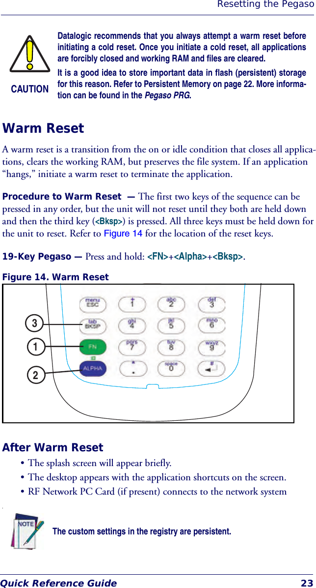 Resetting the PegasoQuick Reference Guide 23Warm ResetA warm reset is a transition from the on or idle condition that closes all applica-tions, clears the working RAM, but preserves the file system. If an application “hangs,” initiate a warm reset to terminate the application.Procedure to Warm Reset  — The first two keys of the sequence can be pressed in any order, but the unit will not reset until they both are held down and then the third key (&lt;Bksp&gt;) is pressed. All three keys must be held down for the unit to reset. Refer to Figure 14 for the location of the reset keys.19-Key Pegaso — Press and hold: &lt;FN&gt;+&lt;Alpha&gt;+&lt;Bksp&gt;.Figure 14. Warm ResetAfter Warm Reset• The splash screen will appear briefly.• The desktop appears with the application shortcuts on the screen.• RF Network PC Card (if present) connects to the network system.CAUTIONDatalogic recommends that you always attempt a warm reset beforeinitiating a cold reset. Once you initiate a cold reset, all applicationsare forcibly closed and working RAM and files are cleared. It is a good idea to store important data in flash (persistent) storagefor this reason. Refer to Persistent Memory on page 22. More informa-tion can be found in the Pegaso PRG. The custom settings in the registry are persistent.ESCFNGHIPQRSTUVWXYZJKL MNOABC DEFAZTAB1 2 34 5 67809123