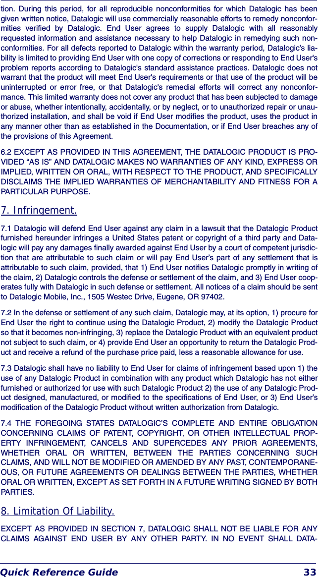 Quick Reference Guide 33tion. During this period, for all reproducible nonconformities for which Datalogic has beengiven written notice, Datalogic will use commercially reasonable efforts to remedy nonconfor-mities verified by Datalogic. End User agrees to supply Datalogic with all reasonablyrequested information and assistance necessary to help Datalogic in remedying such non-conformities. For all defects reported to Datalogic within the warranty period, Datalogic’s lia-bility is limited to providing End User with one copy of corrections or responding to End User&apos;sproblem reports according to Datalogic&apos;s standard assistance practices. Datalogic does notwarrant that the product will meet End User&apos;s requirements or that use of the product will beuninterrupted or error free, or that Datalogic&apos;s remedial efforts will correct any nonconfor-mance. This limited warranty does not cover any product that has been subjected to damageor abuse, whether intentionally, accidentally, or by neglect, or to unauthorized repair or unau-thorized installation, and shall be void if End User modifies the product, uses the product inany manner other than as established in the Documentation, or if End User breaches any ofthe provisions of this Agreement.6.2 EXCEPT AS PROVIDED IN THIS AGREEMENT, THE DATALOGIC PRODUCT IS PRO-VIDED “AS IS” AND DATALOGIC MAKES NO WARRANTIES OF ANY KIND, EXPRESS ORIMPLIED, WRITTEN OR ORAL, WITH RESPECT TO THE PRODUCT, AND SPECIFICALLYDISCLAIMS THE IMPLIED WARRANTIES OF MERCHANTABILITY AND FITNESS FOR APARTICULAR PURPOSE. 7. Infringement.7.1 Datalogic will defend End User against any claim in a lawsuit that the Datalogic Productfurnished hereunder infringes a United States patent or copyright of a third party and Data-logic will pay any damages finally awarded against End User by a court of competent jurisdic-tion that are attributable to such claim or will pay End User’s part of any settlement that isattributable to such claim, provided, that 1) End User notifies Datalogic promptly in writing ofthe claim, 2) Datalogic controls the defense or settlement of the claim, and 3) End User coop-erates fully with Datalogic in such defense or settlement. All notices of a claim should be sentto Datalogic Mobile, Inc., 1505 Westec Drive, Eugene, OR 97402.7.2 In the defense or settlement of any such claim, Datalogic may, at its option, 1) procure forEnd User the right to continue using the Datalogic Product, 2) modify the Datalogic Productso that it becomes non-infringing, 3) replace the Datalogic Product with an equivalent productnot subject to such claim, or 4) provide End User an opportunity to return the Datalogic Prod-uct and receive a refund of the purchase price paid, less a reasonable allowance for use.7.3 Datalogic shall have no liability to End User for claims of infringement based upon 1) theuse of any Datalogic Product in combination with any product which Datalogic has not eitherfurnished or authorized for use with such Datalogic Product 2) the use of any Datalogic Prod-uct designed, manufactured, or modified to the specifications of End User, or 3) End User’smodification of the Datalogic Product without written authorization from Datalogic.7.4 THE FOREGOING STATES DATALOGIC’S COMPLETE AND ENTIRE OBLIGATIONCONCERNING CLAIMS OF PATENT, COPYRIGHT, OR OTHER INTELLECTUAL PROP-ERTY INFRINGEMENT, CANCELS AND SUPERCEDES ANY PRIOR AGREEMENTS,WHETHER ORAL OR WRITTEN, BETWEEN THE PARTIES CONCERNING SUCHCLAIMS, AND WILL NOT BE MODIFIED OR AMENDED BY ANY PAST, CONTEMPORANE-OUS, OR FUTURE AGREEMENTS OR DEALINGS BETWEEN THE PARTIES, WHETHERORAL OR WRITTEN, EXCEPT AS SET FORTH IN A FUTURE WRITING SIGNED BY BOTHPARTIES.8. Limitation Of Liability.EXCEPT AS PROVIDED IN SECTION 7, DATALOGIC SHALL NOT BE LIABLE FOR ANYCLAIMS AGAINST END USER BY ANY OTHER PARTY. IN NO EVENT SHALL DATA-