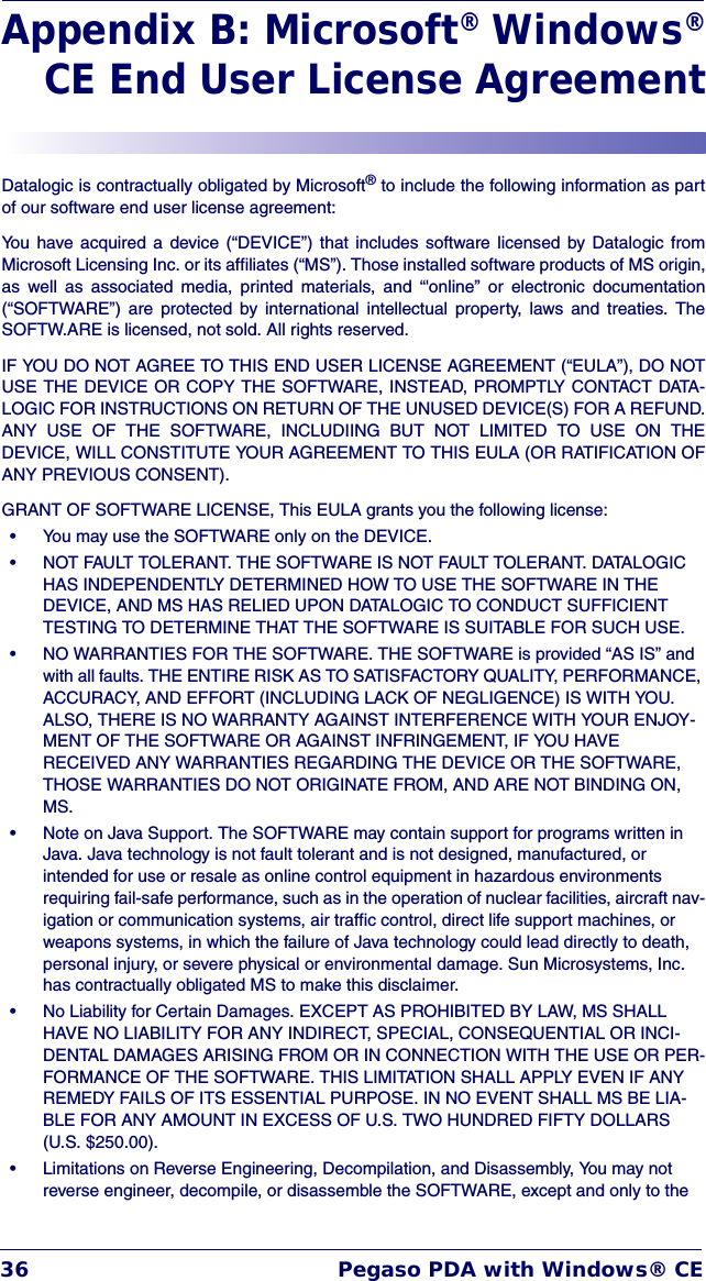 36 Pegaso PDA with Windows® CEAppendix B: Microsoft® Windows®CE End User License AgreementDatalogic is contractually obligated by Microsoft® to include the following information as partof our software end user license agreement:You have acquired a device (“DEVICE”) that includes software licensed by Datalogic fromMicrosoft Licensing Inc. or its affiliates (“MS”). Those installed software products of MS origin,as well as associated media, printed materials, and “&apos;online” or electronic documentation(“SOFTWARE”) are protected by international intellectual property, laws and treaties. TheSOFTW.ARE is licensed, not sold. All rights reserved.IF YOU DO NOT AGREE TO THIS END USER LICENSE AGREEMENT (“EULA”), DO NOTUSE THE DEVICE OR COPY THE SOFTWARE, INSTEAD, PROMPTLY CONTACT DATA-LOGIC FOR INSTRUCTIONS ON RETURN OF THE UNUSED DEVICE(S) FOR A REFUND.ANY USE OF THE SOFTWARE, INCLUDIING BUT NOT LIMITED TO USE ON THEDEVICE, WILL CONSTITUTE YOUR AGREEMENT TO THIS EULA (OR RATIFICATION OFANY PREVIOUS CONSENT).GRANT OF SOFTWARE LICENSE, This EULA grants you the following license:• You may use the SOFTWARE only on the DEVICE.• NOT FAULT TOLERANT. THE SOFTWARE IS NOT FAULT TOLERANT. DATALOGIC HAS INDEPENDENTLY DETERMINED HOW TO USE THE SOFTWARE IN THE DEVICE, AND MS HAS RELIED UPON DATALOGIC TO CONDUCT SUFFICIENT TESTING TO DETERMINE THAT THE SOFTWARE IS SUITABLE FOR SUCH USE. • NO WARRANTIES FOR THE SOFTWARE. THE SOFTWARE is provided “AS IS” and with all faults. THE ENTIRE RISK AS TO SATISFACTORY QUALITY, PERFORMANCE, ACCURACY, AND EFFORT (INCLUDING LACK OF NEGLIGENCE) IS WITH YOU. ALSO, THERE IS NO WARRANTY AGAINST INTERFERENCE WITH YOUR ENJOY-MENT OF THE SOFTWARE OR AGAINST INFRINGEMENT, IF YOU HAVE RECEIVED ANY WARRANTIES REGARDING THE DEVICE OR THE SOFTWARE, THOSE WARRANTIES DO NOT ORIGINATE FROM, AND ARE NOT BINDING ON, MS.• Note on Java Support. The SOFTWARE may contain support for programs written in Java. Java technology is not fault tolerant and is not designed, manufactured, or intended for use or resale as online control equipment in hazardous environments requiring fail-safe performance, such as in the operation of nuclear facilities, aircraft nav-igation or communication systems, air traffic control, direct life support machines, or weapons systems, in which the failure of Java technology could lead directly to death, personal injury, or severe physical or environmental damage. Sun Microsystems, Inc. has contractually obligated MS to make this disclaimer.• No Liability for Certain Damages. EXCEPT AS PROHIBITED BY LAW, MS SHALL HAVE NO LIABILITY FOR ANY INDIRECT, SPECIAL, CONSEQUENTIAL OR INCI-DENTAL DAMAGES ARISING FROM OR IN CONNECTION WITH THE USE OR PER-FORMANCE OF THE SOFTWARE. THIS LIMITATION SHALL APPLY EVEN IF ANY REMEDY FAILS OF ITS ESSENTIAL PURPOSE. IN NO EVENT SHALL MS BE LIA-BLE FOR ANY AMOUNT IN EXCESS OF U.S. TWO HUNDRED FIFTY DOLLARS (U.S. $250.00).• Limitations on Reverse Engineering, Decompilation, and Disassembly, You may not reverse engineer, decompile, or disassemble the SOFTWARE, except and only to the 