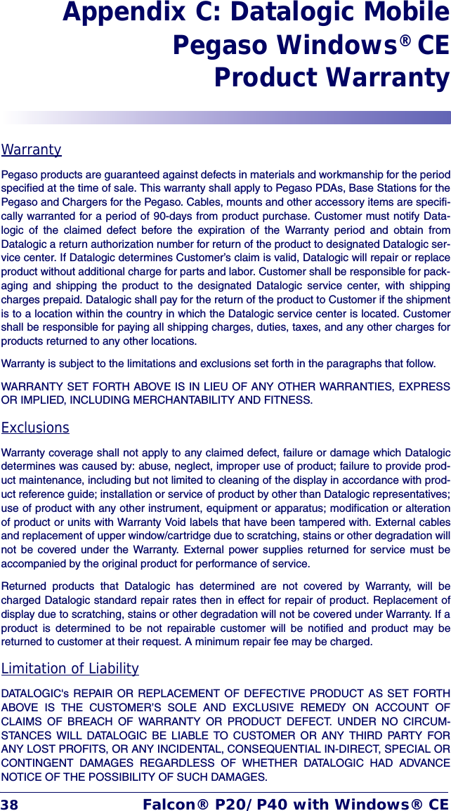 38 Falcon® P20/P40 with Windows® CEAppendix C: Datalogic MobilePegaso Windows® CEProduct WarrantyWarrantyPegaso products are guaranteed against defects in materials and workmanship for the periodspecified at the time of sale. This warranty shall apply to Pegaso PDAs, Base Stations for thePegaso and Chargers for the Pegaso. Cables, mounts and other accessory items are specifi-cally warranted for a period of 90-days from product purchase. Customer must notify Data-logic of the claimed defect before the expiration of the Warranty period and obtain fromDatalogic a return authorization number for return of the product to designated Datalogic ser-vice center. If Datalogic determines Customer’s claim is valid, Datalogic will repair or replaceproduct without additional charge for parts and labor. Customer shall be responsible for pack-aging and shipping the product to the designated Datalogic service center, with shippingcharges prepaid. Datalogic shall pay for the return of the product to Customer if the shipmentis to a location within the country in which the Datalogic service center is located. Customershall be responsible for paying all shipping charges, duties, taxes, and any other charges forproducts returned to any other locations.Warranty is subject to the limitations and exclusions set forth in the paragraphs that follow.WARRANTY SET FORTH ABOVE IS IN LIEU OF ANY OTHER WARRANTIES, EXPRESSOR IMPLIED, INCLUDING MERCHANTABILITY AND FITNESS.ExclusionsWarranty coverage shall not apply to any claimed defect, failure or damage which Datalogicdetermines was caused by: abuse, neglect, improper use of product; failure to provide prod-uct maintenance, including but not limited to cleaning of the display in accordance with prod-uct reference guide; installation or service of product by other than Datalogic representatives;use of product with any other instrument, equipment or apparatus; modification or alterationof product or units with Warranty Void labels that have been tampered with. External cablesand replacement of upper window/cartridge due to scratching, stains or other degradation willnot be covered under the Warranty. External power supplies returned for service must beaccompanied by the original product for performance of service.Returned products that Datalogic has determined are not covered by Warranty, will becharged Datalogic standard repair rates then in effect for repair of product. Replacement ofdisplay due to scratching, stains or other degradation will not be covered under Warranty. If aproduct is determined to be not repairable customer will be notified and product may bereturned to customer at their request. A minimum repair fee may be charged.Limitation of LiabilityDATALOGIC&apos;s REPAIR OR REPLACEMENT OF DEFECTIVE PRODUCT AS SET FORTHABOVE IS THE CUSTOMER’S SOLE AND EXCLUSIVE REMEDY ON ACCOUNT OFCLAIMS OF BREACH OF WARRANTY OR PRODUCT DEFECT. UNDER NO CIRCUM-STANCES WILL DATALOGIC BE LIABLE TO CUSTOMER OR ANY THIRD PARTY FORANY LOST PROFITS, OR ANY INCIDENTAL, CONSEQUENTIAL IN-DIRECT, SPECIAL ORCONTINGENT DAMAGES REGARDLESS OF WHETHER DATALOGIC HAD ADVANCENOTICE OF THE POSSIBILITY OF SUCH DAMAGES.