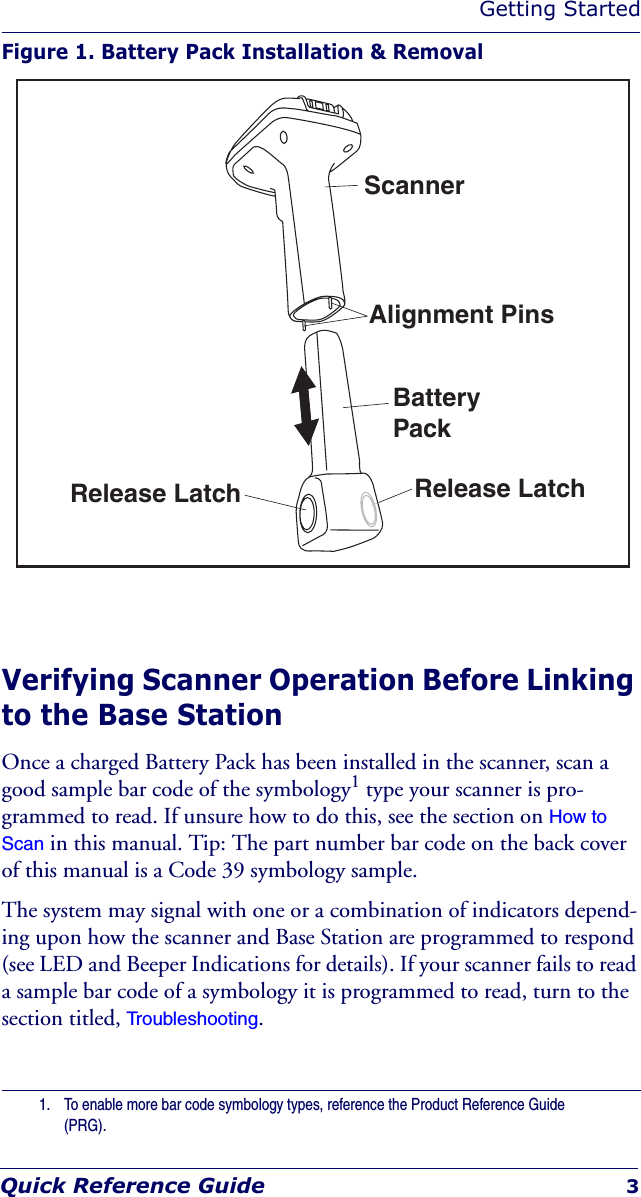 Getting StartedQuick Reference Guide 3Figure 1. Battery Pack Installation &amp; RemovalVerifying Scanner Operation Before Linking to the Base StationOnce a charged Battery Pack has been installed in the scanner, scan a good sample bar code of the symbology1 type your scanner is pro-grammed to read. If unsure how to do this, see the section on How to Scan in this manual. Tip: The part number bar code on the back cover of this manual is a Code 39 symbology sample.The system may signal with one or a combination of indicators depend-ing upon how the scanner and Base Station are programmed to respond (see LED and Beeper Indications for details). If your scanner fails to read a sample bar code of a symbology it is programmed to read, turn to the section titled, Troubleshooting.1. To enable more bar code symbology types, reference the Product Reference Guide (PRG).ScannerAlignment PinsRelease Latch Release LatchBatteryPack
