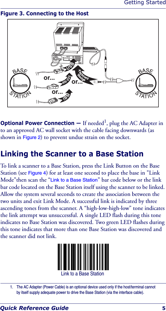 Getting StartedQuick Reference Guide 5Figure 3. Connecting to the HostOptional Power Connection — If needed1, plug the AC Adapter in to an approved AC wall socket with the cable facing downwards (as shown in Figure 2) to prevent undue strain on the socket.Linking the Scanner to a Base StationTo link a scanner to a Base Station, press the Link Button on the Base Station (see Figure 4) for at least one second to place the base in &quot;Link Mode&quot;then scan the “Link to a Base Station” bar code below or the link bar code located on the Base Station itself using the scanner to be linked. Allow the system several seconds to create the association between the two units and exit Link Mode. A successful link is indicated by three ascending tones from the scanner. A “high-low-high-low” tone indicates the link attempt was unsuccessful. A single LED flash during this tone indicates no Base Station was discovered. Two green LED flashes during this tone indicates that more than one Base Station was discovered and the scanner did not link.1. The AC Adapter (Power Cable) is an optional device used only if the host/terminal cannot by itself supply adequate power to drive the Base Station (via the interface cable).USBIBMKeyboardWedgeRS-232or...or...or... Link to a Base Station