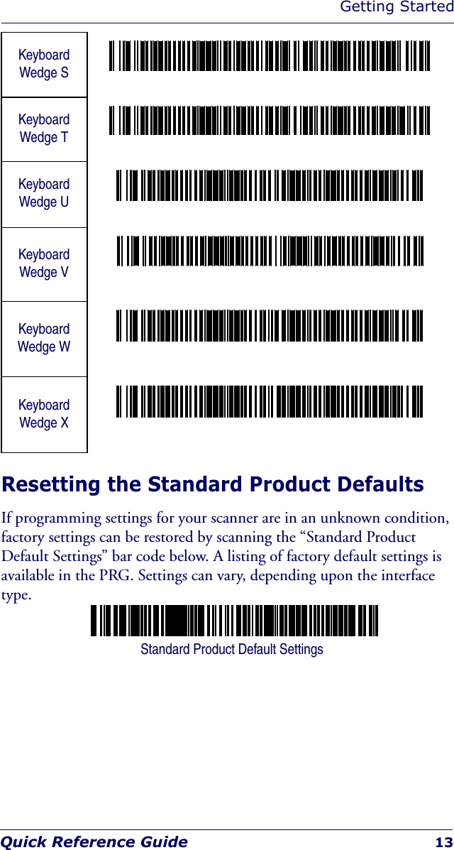 Getting StartedQuick Reference Guide 13Resetting the Standard Product DefaultsIf programming settings for your scanner are in an unknown condition, factory settings can be restored by scanning the “Standard Product Default Settings” bar code below. A listing of factory default settings is available in the PRG. Settings can vary, depending upon the interface type.KeyboardWedge SKeyboardWedge TKeyboardWedge UKeyboardWedge VKeyboardWedge WKeyboardWedge XStandard Product Default Settings