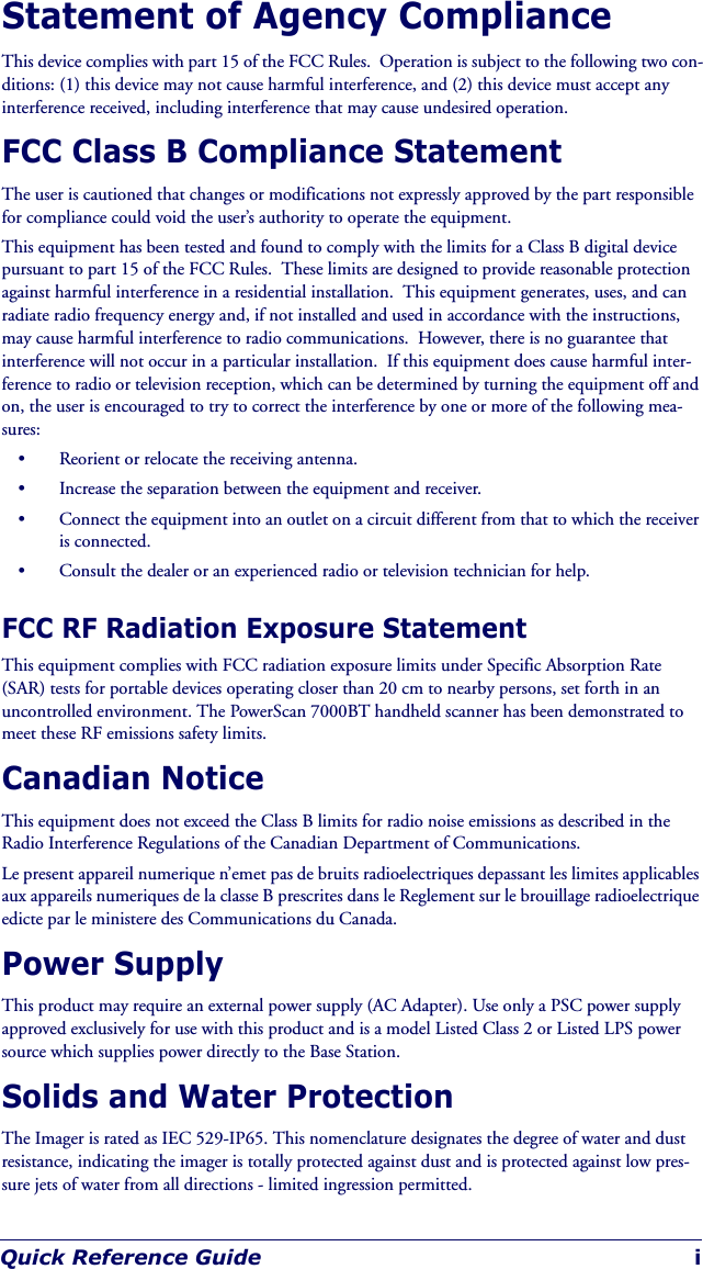 Quick Reference Guide iStatement of Agency ComplianceThis device complies with part 15 of the FCC Rules.  Operation is subject to the following two con-ditions: (1) this device may not cause harmful interference, and (2) this device must accept any interference received, including interference that may cause undesired operation.FCC Class B Compliance StatementThe user is cautioned that changes or modifications not expressly approved by the part responsible for compliance could void the user’s authority to operate the equipment.This equipment has been tested and found to comply with the limits for a Class B digital device pursuant to part 15 of the FCC Rules.  These limits are designed to provide reasonable protection against harmful interference in a residential installation.  This equipment generates, uses, and can radiate radio frequency energy and, if not installed and used in accordance with the instructions, may cause harmful interference to radio communications.  However, there is no guarantee that interference will not occur in a particular installation.  If this equipment does cause harmful inter-ference to radio or television reception, which can be determined by turning the equipment off and on, the user is encouraged to try to correct the interference by one or more of the following mea-sures:• Reorient or relocate the receiving antenna.• Increase the separation between the equipment and receiver.• Connect the equipment into an outlet on a circuit different from that to which the receiver is connected.• Consult the dealer or an experienced radio or television technician for help.FCC RF Radiation Exposure StatementThis equipment complies with FCC radiation exposure limits under Specific Absorption Rate (SAR) tests for portable devices operating closer than 20 cm to nearby persons, set forth in an uncontrolled environment. The PowerScan 7000BT handheld scanner has been demonstrated to meet these RF emissions safety limits.Canadian NoticeThis equipment does not exceed the Class B limits for radio noise emissions as described in the Radio Interference Regulations of the Canadian Department of Communications.Le present appareil numerique n’emet pas de bruits radioelectriques depassant les limites applicables aux appareils numeriques de la classe B prescrites dans le Reglement sur le brouillage radioelectrique edicte par le ministere des Communications du Canada.Power SupplyThis product may require an external power supply (AC Adapter). Use only a PSC power supply approved exclusively for use with this product and is a model Listed Class 2 or Listed LPS power source which supplies power directly to the Base Station.Solids and Water ProtectionThe Imager is rated as IEC 529-IP65. This nomenclature designates the degree of water and dust resistance, indicating the imager is totally protected against dust and is protected against low pres-sure jets of water from all directions - limited ingression permitted.