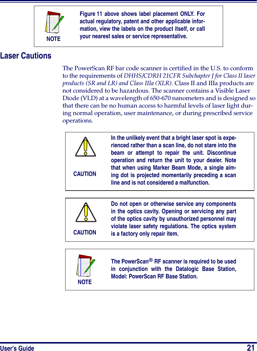 User’s Guide                            21Laser CautionsThe PowerScan RF bar code scanner is certified in the U.S. to conform to the requirements of DHHS/CDRH 21CFR Subchapter J for Class II laser products (SR and LR) and Class IIIa (XLR). Class II and IIIa products are not considered to be hazardous. The scanner contains a Visible Laser Diode (VLD) at a wavelength of 650-670 nanometers and is designed so that there can be no human access to harmful levels of laser light dur-ing normal operation, user maintenance, or during prescribed service operations.NOTEFigure 11 above shows label placement ONLY. Foractual regulatory, patent and other applicable infor-mation, view the labels on the product itself, or callyour nearest sales or service representative.CAUTIONIn the unlikely event that a bright laser spot is expe-rienced rather than a scan line, do not stare into thebeam or attempt to repair the unit. Discontinueoperation and return the unit to your dealer. Notethat when using Marker Beam Mode, a single aim-ing dot is projected momentarily preceding a scanline and is not considered a malfunction.CAUTIONDo not open or otherwise service any componentsin the optics cavity. Opening or servicing any partof the optics cavity by unauthorized personnel mayviolate laser safety regulations. The optics systemis a factory only repair item.NOTEThe PowerScan® RF scanner is required to be usedin conjunction with the Datalogic Base Station,Model: PowerScan RF Base Station.