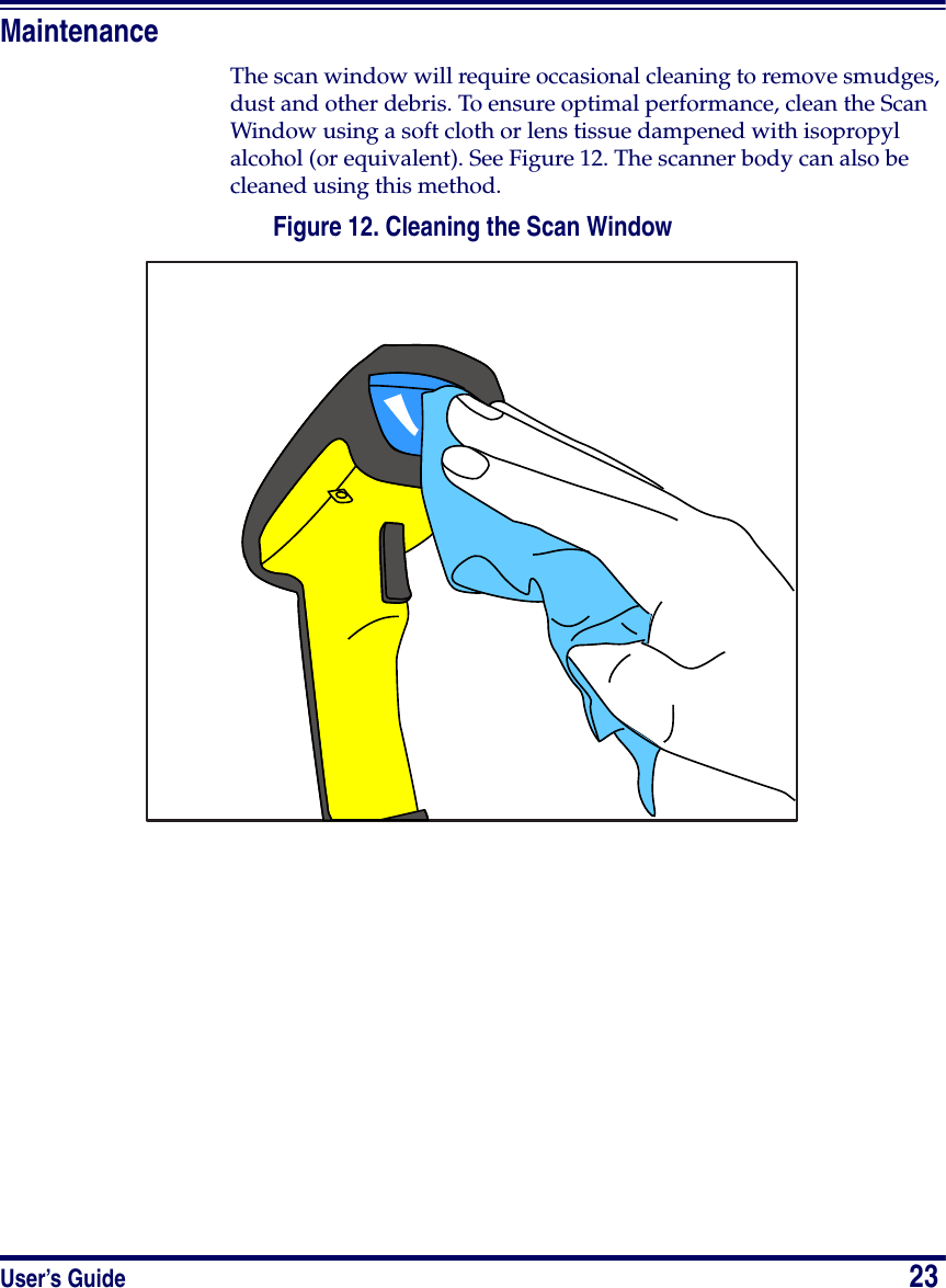 User’s Guide                            23MaintenanceThe scan window will require occasional cleaning to remove smudges, dust and other debris. To ensure optimal performance, clean the Scan Window using a soft cloth or lens tissue dampened with isopropyl alcohol (or equivalent). See Figure 12. The scanner body can also be cleaned using this method.Figure 12. Cleaning the Scan Window