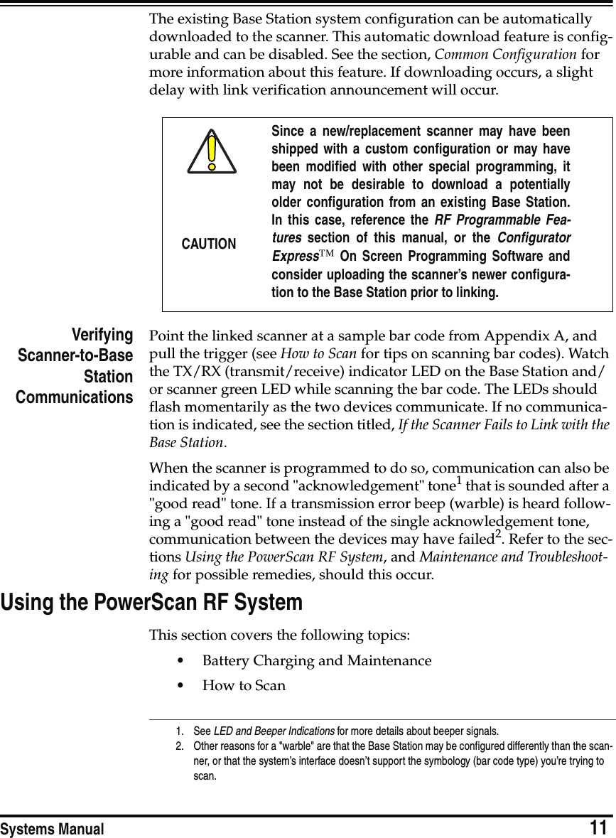 Systems Manual                            11The existing Base Station system configuration can be automatically downloaded to the scanner. This automatic download feature is config-urable and can be disabled. See the section, Common Configuration for more information about this feature. If downloading occurs, a slight delay with link verification announcement will occur.VerifyingScanner-to-BaseStationCommunicationsPoint the linked scanner at a sample bar code from Appendix A, and pull the trigger (see How to Scan for tips on scanning bar codes). Watch the TX/RX (transmit/receive) indicator LED on the Base Station and/or scanner green LED while scanning the bar code. The LEDs should flash momentarily as the two devices communicate. If no communica-tion is indicated, see the section titled, If the Scanner Fails to Link with the Base Station.When the scanner is programmed to do so, communication can also be indicated by a second &quot;acknowledgement&quot; tone1 that is sounded after a &quot;good read&quot; tone. If a transmission error beep (warble) is heard follow-ing a &quot;good read&quot; tone instead of the single acknowledgement tone, communication between the devices may have failed2. Refer to the sec-tions Using the PowerScan RF System, and Maintenance and Troubleshoot-ing for possible remedies, should this occur.Using the PowerScan RF SystemThis section covers the following topics:•Battery Charging and Maintenance•How to ScanCAUTIONSince a new/replacement scanner may have beenshipped with a custom configuration or may havebeen modified with other special programming, itmay not be desirable to download a potentiallyolder configuration from an existing Base Station.In this case, reference the RF Programmable Fea-tures  section of this manual, or the ConfiguratorExpress™ On Screen Programming Software andconsider uploading the scanner’s newer configura-tion to the Base Station prior to linking.1. See LED and Beeper Indications for more details about beeper signals.2. Other reasons for a &quot;warble&quot; are that the Base Station may be configured differently than the scan-ner, or that the system’s interface doesn’t support the symbology (bar code type) you’re trying to scan.