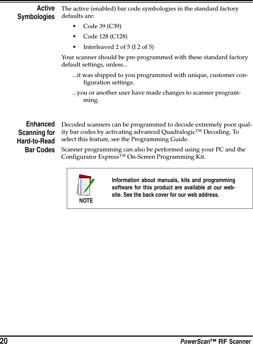 20 PowerScan™ RF ScannerActiveSymbologiesThe active (enabled) bar code symbologies in the standard factory defaults are:•Code 39 (C39)•Code 128 (C128)•Interleaved 2 of 5 (I 2 of 5)Your scanner should be pre-programmed with these standard factory default settings, unless......it was shipped to you programmed with unique, customer con-figuration settings....you or another user have made changes to scanner program-ming.EnhancedScanning forHard-to-ReadBar CodesDecoded scanners can be programmed to decode extremely poor qual-ity bar codes by activating advanced Quadralogic™ Decoding. To select this feature, see the Programming Guide.Scanner programming can also be performed using your PC and the Configurator Express™ On-Screen Programming Kit.NOTEInformation about manuals, kits and programmingsoftware for this product are available at our web-site. See the back cover for our web address.