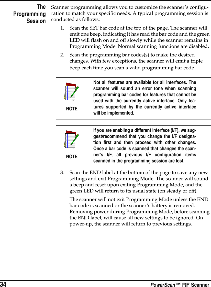 34 PowerScan™ RF ScannerTheProgrammingSessionScanner programming allows you to customize the scanner’s configu-ration to match your specific needs. A typical programming session is conducted as follows:1. Scan the SET bar code at the top of the page. The scanner will emit one beep, indicating it has read the bar code and the green LED will flash on and off slowly while the scanner remains in Programming Mode. Normal scanning functions are disabled.2. Scan the programming bar codes(s) to make the desired changes. With few exceptions, the scanner will emit a triple beep each time you scan a valid programming bar code..3. Scan the END label at the bottom of the page to save any new settings and exit Programming Mode. The scanner will sound a beep and reset upon exiting Programming Mode, and the green LED will return to its usual state (on steady or off).The scanner will not exit Programming Mode unless the END bar code is scanned or the scanner’s battery is removed. Removing power during Programming Mode, before scanning the END label, will cause all new settings to be ignored. On power-up, the scanner will return to previous settings.NOTENot all features are available for all interfaces. Thescanner will sound an error tone when scanningprogramming bar codes for features that cannot beused with the currently active interface. Only fea-tures supported by the currently active interfacewill be implemented.NOTEIf you are enabling a different interface (I/F), we sug-gest/recommend that you change the I/F designa-tion first and then proceed with other changes.Once a bar code is scanned that changes the scan-ner’s I/F, all previous I/F configuration itemsscanned in the programming session are lost.