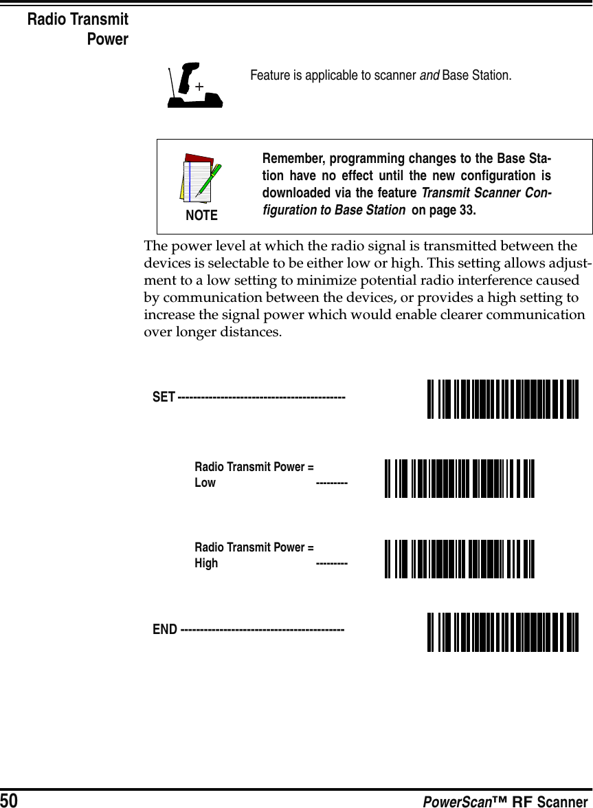 50 PowerScan™ RF ScannerRadio TransmitPowerThe power level at which the radio signal is transmitted between the devices is selectable to be either low or high. This setting allows adjust-ment to a low setting to minimize potential radio interference caused by communication between the devices, or provides a high setting to increase the signal power which would enable clearer communication over longer distances.Feature is applicable to scanner and Base Station.NOTERemember, programming changes to the Base Sta-tion have no effect until the new configuration isdownloaded via the feature Transmit Scanner Con-figuration to Base Station  on page 33.SET ------------------------------------------- Radio Transmit Power = Low  ---------Radio Transmit Power = High  ---------END ------------------------------------------ 
