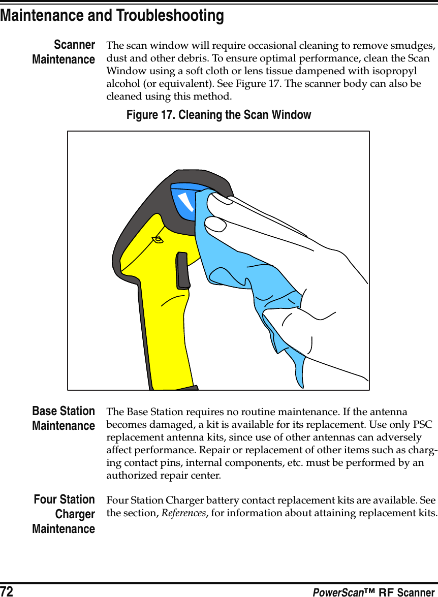 72 PowerScan™ RF ScannerMaintenance and TroubleshootingScannerMaintenanceThe scan window will require occasional cleaning to remove smudges, dust and other debris. To ensure optimal performance, clean the Scan Window using a soft cloth or lens tissue dampened with isopropyl alcohol (or equivalent). See Figure 17. The scanner body can also be cleaned using this method.Figure 17. Cleaning the Scan WindowBase StationMaintenanceThe Base Station requires no routine maintenance. If the antenna becomes damaged, a kit is available for its replacement. Use only PSC replacement antenna kits, since use of other antennas can adversely affect performance. Repair or replacement of other items such as charg-ing contact pins, internal components, etc. must be performed by an authorized repair center.Four StationChargerMaintenanceFour Station Charger battery contact replacement kits are available. See the section, References, for information about attaining replacement kits.