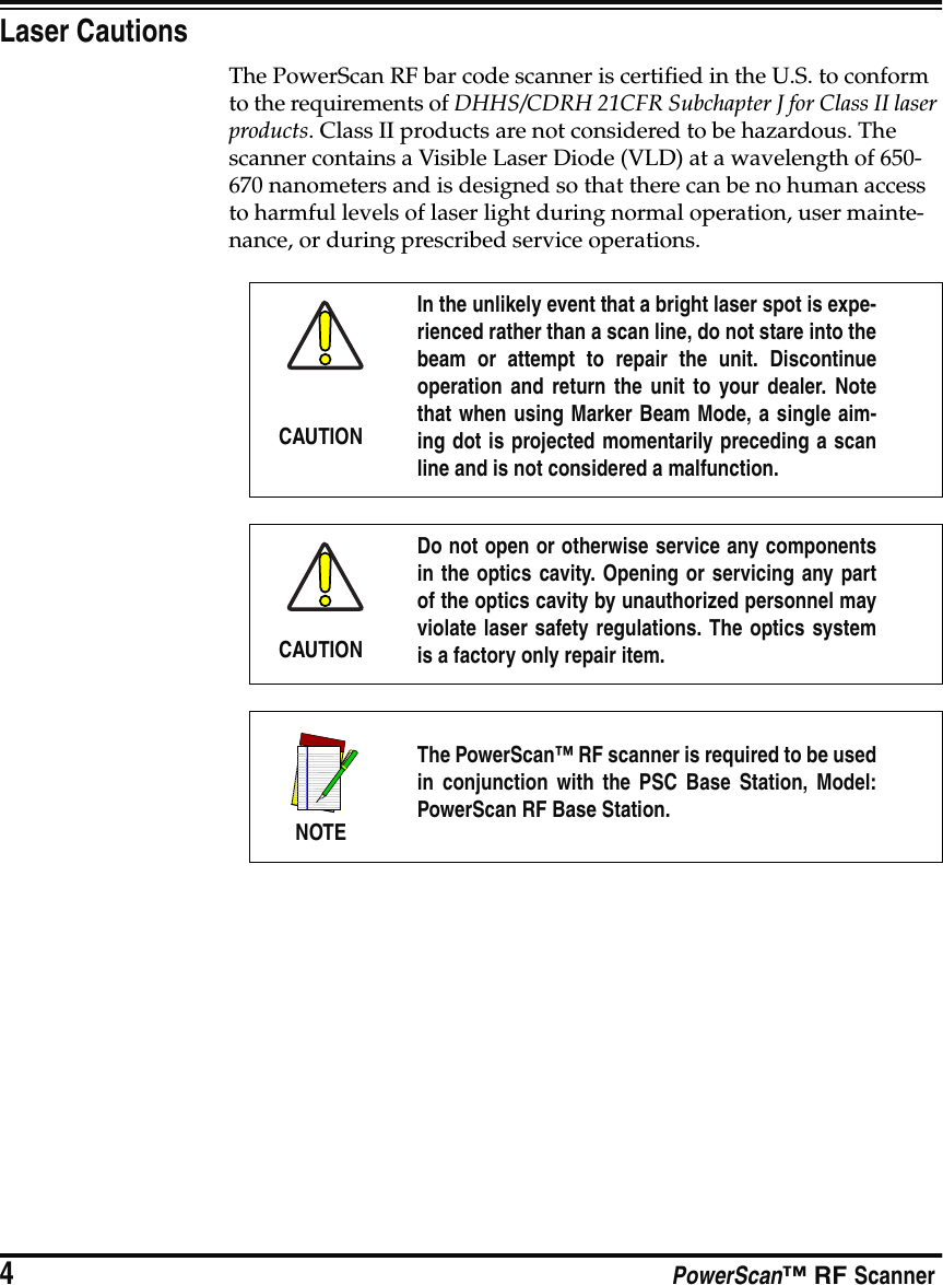 4PowerScan™ RF ScannerLaser CautionsThe PowerScan RF bar code scanner is certified in the U.S. to conform to the requirements of DHHS/CDRH 21CFR Subchapter J for Class II laser products. Class II products are not considered to be hazardous. The scanner contains a Visible Laser Diode (VLD) at a wavelength of 650-670 nanometers and is designed so that there can be no human access to harmful levels of laser light during normal operation, user mainte-nance, or during prescribed service operations.CAUTIONIn the unlikely event that a bright laser spot is expe-rienced rather than a scan line, do not stare into thebeam or attempt to repair the unit. Discontinueoperation and return the unit to your dealer. Notethat when using Marker Beam Mode, a single aim-ing dot is projected momentarily preceding a scanline and is not considered a malfunction.CAUTIONDo not open or otherwise service any componentsin the optics cavity. Opening or servicing any partof the optics cavity by unauthorized personnel mayviolate laser safety regulations. The optics systemis a factory only repair item.NOTEThe PowerScan™ RF scanner is required to be usedin conjunction with the PSC Base Station, Model:PowerScan RF Base Station.