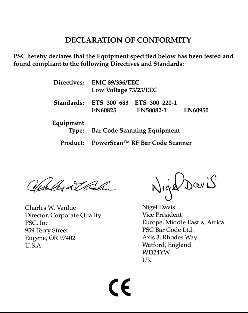 DECLARATION OF CONFORMITYPSC hereby declares that the Equipment specified below has been tested and found compliant to the following Directives and Standards:Directives: EMC 89/336/EECLow Voltage 73/23/EECStandards: ETS  300  683    ETS  300  220-1EN60825             EN50082-1           EN60950EquipmentType: Bar Code Scanning EquipmentProduct: PowerScan™ RF Bar Code ScannerNigel DavisVice PresidentEurope, Middle East &amp; AfricaPSC Bar Code Ltd.Axis 3, Rhodes WayWatford, EnglandWD24YWUKCharles W. VanlueDirector, Corporate QualityPSC, Inc.959 Terry StreetEugene, OR 97402U.S.A.
