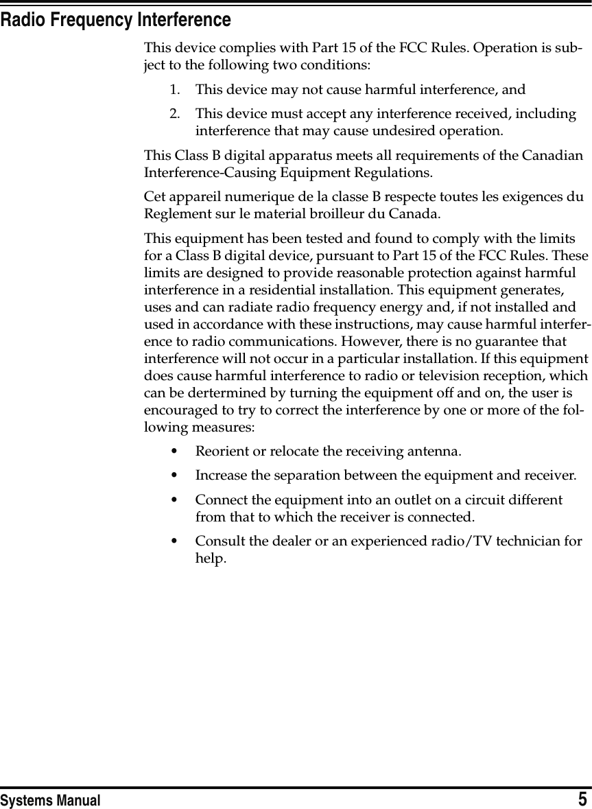 Systems Manual                            5Radio Frequency InterferenceThis device complies with Part 15 of the FCC Rules. Operation is sub-ject to the following two conditions: 1. This device may not cause harmful interference, and2. This device must accept any interference received, including interference that may cause undesired operation.This Class B digital apparatus meets all requirements of the Canadian Interference-Causing Equipment Regulations.Cet appareil numerique de la classe B respecte toutes les exigences du Reglement sur le material broilleur du Canada.This equipment has been tested and found to comply with the limits for a Class B digital device, pursuant to Part 15 of the FCC Rules. These limits are designed to provide reasonable protection against harmful interference in a residential installation. This equipment generates, uses and can radiate radio frequency energy and, if not installed and used in accordance with these instructions, may cause harmful interfer-ence to radio communications. However, there is no guarantee that interference will not occur in a particular installation. If this equipment does cause harmful interference to radio or television reception, which can be dertermined by turning the equipment off and on, the user is encouraged to try to correct the interference by one or more of the fol-lowing measures:•Reorient or relocate the receiving antenna.•Increase the separation between the equipment and receiver.•Connect the equipment into an outlet on a circuit different from that to which the receiver is connected.•Consult the dealer or an experienced radio/TV technician for help.