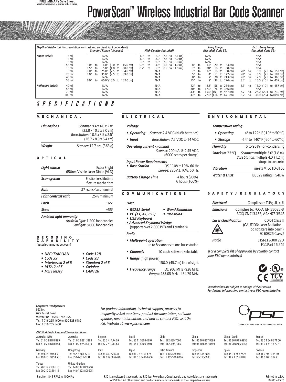 PowerScanTM Wireless Industrial Bar Code ScannerPart No. R45-RF US A 1000 Pre PSC is a registered trademark, the PSC log, PowerScan, QuadraLogic, and AutoSelect are trademarks Printed in U.S.A.of PSC Inc. All other brand and product names are trademarks of their respective owners. 10/00 – FS TSPSC Worldwide Sales and Service locations:Australia - NSW Australia Belgium Brazil Chile China China - South FranceTel: 61 0 2 9878 8999 Tel: 61 0 3 9281 3288 Tel: 32 2 414.74.09 Tel: 55 11 5509-1697 Tel: 562-339-7000 Tel: 86 10 6857 8699 Tel: 86 20 8765-9955 Tel: 33 0 1 64 86 71 00Fax: 61 0 2 9878 8688 Fax: 61 0 3 9243 5519 Fax: 32 2 410.11.63 Fax: 55 11 5509-1501 Fax: 562-339-7985 Fax: 86 10 6857 8699 Fax: 86 20 8765-9955 Fax: 33 0 1 64 46 72 44Germany Hong Kong Italy Japan Latin America Singapore Spain SwedenTel: 49 6151 9358-0 Tel: 852-2-584-6210 Tel: 39 039 629031 Tel: 81 0 3 3491-6761 Tel: 1 305 539-0111 Tel: 65-336-8861 Tel: 34 9 1 656 7525 Tel: 46 0 40 10 84 90Fax: 49 6151 9358 58 Fax: 852-2-521-0291 Fax: 39 039 6859496 Fax: 81 0 3 3491-6656 Fax: 1 305 539-0206 Fax: 65-336-6933 Fax: 34 9 1 656 8485 Fax: 46 0 40 10 84 91Turkey United KingdomTel: 90 212 23691 15 Tel: 44 0 1923 809500Fax: 90 212 23691 16 Fax: 44 0 1923 809505Corporate HeadquartersPSC Inc.675 Basket RoadWebster NY 14580-9787 USATel: 1 716 265 1600 or 800 828 6489Fax: 1 716 265 6400For product information, technical support, answers tofrequently asked questions, product documentation, softwareupdates, repair information, and how to contact PSC, visit thePSC Website at: www.pscnet.comDepth of field – (printing resolution, contrast and ambient light dependent) Long Range Extra Long RangeStandard Range (decoded) High Density (decoded) (decoded, Code 39) (decoded, Code 39)Paper Labels3 mil N/A 1.0&quot; to 2.0&quot; (2.5 to 5.1 cm) N/A N/A4 mil N/A 1.0&quot; to 3.0&quot; (2.5 to 8.0 cm) N/A N/A5 mil N/A 0.8&quot; to 3.8&quot; (2.0 to 10.0 cm) N/A N/A7.5 mil 3.0&quot; to 6.0&quot; (9.0 to 15.0 cm) 0.6&quot; to 4.5&quot; (1.5 to 11.0 cm) 8&quot; to 13&quot; (20 to 33 cm) N/A10 mil 1.5&quot; to 15.0&quot; (4.0 to 38.0 cm) 0.2&quot; to 5.5&quot; (0.5 to 14.0 cm) 7&quot; to 20&quot; (18 to 50 cm) N/A15 mil 1.0&quot; to 25.0&quot; (2.5 to 64.0 cm) N/A 7&quot; to 32&quot; (18 to 80 cm) 28&quot; to 5.0&apos; (71 to 152 cm)20 mil 1.0&quot; to 35.0&quot; (2.5 to 89.0 cm) N/A 5&quot; to 4&apos; (13 to 122 cm) 28&quot; to 6.0&apos; (71 to 183 cm)40 mil N/A N/A 8&quot; to 7&apos; (20 to 213 cm) 28&quot; to 12.0&apos; (71 to 366 cm)55 mil 6.0&quot; to 60.0&quot; (15.0 to 152.0 cm) N/A 15&quot;  to 9&apos; (38 to 274 cm) 3.3&apos;  to 15.0&apos; (101 to 457 cm)Reflective Labels40 mil N/A N/A 22&quot; to 8.3&apos; (56 to 254 cm) 3.3&apos; to 15.0&apos; (101 to 457 cm)55 mil N/A N/A 30&quot; to 12.0&apos; (76 to 366 cm) N/A70 mil N/A N/A 3.3&apos; to 15.0&apos; (101 to 457 cm) 6.7&apos; to 24.0&apos; (204 to 730 cm)100 mil N/A N/A 3.8&apos; to 22.0&apos; (116 to 671 cm) 6.7&apos; to 36.0&apos; (204 to1097 cm)M  E  C  H  A  N  I  C  A  LDimensionsScanner: 9.4 x 4.0 x 2.8&quot;(23.8 x 10.2 x 7.0 cm)Base Station: 10.5 x 3.5 x 2.5&quot;(26.7 x 8.9 x 6.4 cm)WeightScanner: 12.7 ozs. (363 g)O  P  T  I  C  A  LLight sourceExtra Bright650nm Visible Laser Diode (VLD)Scan systemFrictionless lifetimeflexure mechanismRate37 scans/sec. nominalPrint contrast ratio25% minimumPitch±65°Skew±55°Ambient light immunityArtificial light: 1,200 foot candlesSunlight: 8,000 foot candlesD  E  C  O  D  I  N  GC  A  P  A  B  I  L  I  T  Y(autodiscriminates between)•UPC/EAN/JAN •Code 128•Code 39 •Code 93•Interleaved 2 of 5 •Standard 2 of 5•IATA 2 of 5 •Codabar•MSI Plessey •EAN128E  L  E  C  T  R  I  C  A  LVoltage•OperatingScanner: 2.4 VDC (NiMh batteries)•InputBase Station: 7.5 VDC to 14 VDCOperating current - nominalScanner: 200mA @ 2.45 VDC(6000 scans per charge)Input Power Requirements•Base StationUS: 110V ± 10%, 60 HzEurope: 220V ± 10%, 50 HZBattery Charge Time4 hours (90%),6 hours (100%)C  O  M  M  U  N  I  C  A  T  I  O  N  SHost•RS232 Serial •Wand Emulation•PC (XT, AT, PS2) •IBM 46XX•USB Keyboard• Advanced Keyboard Wedge(supports over 2,000 PC’s and Terminals)Radio•Multi-point operationup to 8 scanners to one base station•Channels10 each, software selectable•Range (high power)150.0&apos; (45.7 m) line of sight•Frequency rangeUS: 902 MHz - 928 MHzEurope: 433.05 MHz - 434.79 MHzE  N  V  I  R  O  N  M  E  N  T  A  LTemperature rating•Operating4° to 122°  F (-10° to 50° C)•Storage-14° to  140° F (-20° to 60° C)Humidity 5 to 95% non-condensingShock (at 23°C) Scanner: multiple 6.0&apos; (1.8 m),Base Station: multiple 4.0&apos; (1.2 m)drops to concrete.Vibrationmeets MIL-STD-810EWater &amp; DustIEC529 rating IP54DWS  A  F  E  T  Y  /  R  E  G  U  L  A  T  O  R  YElectricalComplies to: TÜV; UL; cULEmissions Complies to: FCC-A; EN 55022-B;BCIQ CNS13438; AS/NZS 3548Laser classificationCDRH Class II;(CAUTION: Laser Radiation –do not stare into beam);IEC 60825 Class 2RadioETSI-ETS-300 220;FCC Part 15.249(For a complete list of approvals by country contactyour PSC representative)SPECIFICATIONSSpecifications are subject to change without notice.For further information, contact your PSC representative.