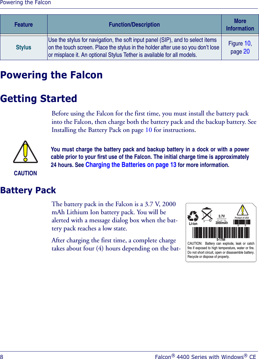 Powering the Falcon8Falcon® 4400 Series with Windows® CEPowering the FalconGetting StartedBefore using the Falcon for the first time, you must install the battery pack into the Falcon, then charge both the battery pack and the backup battery. See Installing the Battery Pack on page 10 for instructions.Battery PackThe battery pack in the Falcon is a 3.7 V, 2000 mAh Lithium Ion battery pack. You will be alerted with a message dialog box when the bat-tery pack reaches a low state. After charging the first time, a complete charge takes about four (4) hours depending on the bat-StylusUse the stylus for navigation, the soft input panel (SIP), and to select items on the touch screen. Place the stylus in the holder after use so you don’t lose or misplace it. An optional Stylus Tether is available for all models.Figure 10, page 20Feature Function/Description More InformationCAUTIONYou must charge the battery pack and backup battery in a dock or with a powercable prior to your first use of the Falcon. The initial charge time is approximately24 hours. See Charging the Batteries on page 13 for more information.3.7VLi-ionCAUTION:  Battery can explode, leak or catch fire if exposed to high temperature, water or fire. Do not short circuit, open or disassemble battery. Recycle or dispose of properly.2000mAh5-1764Product of USAU          S
