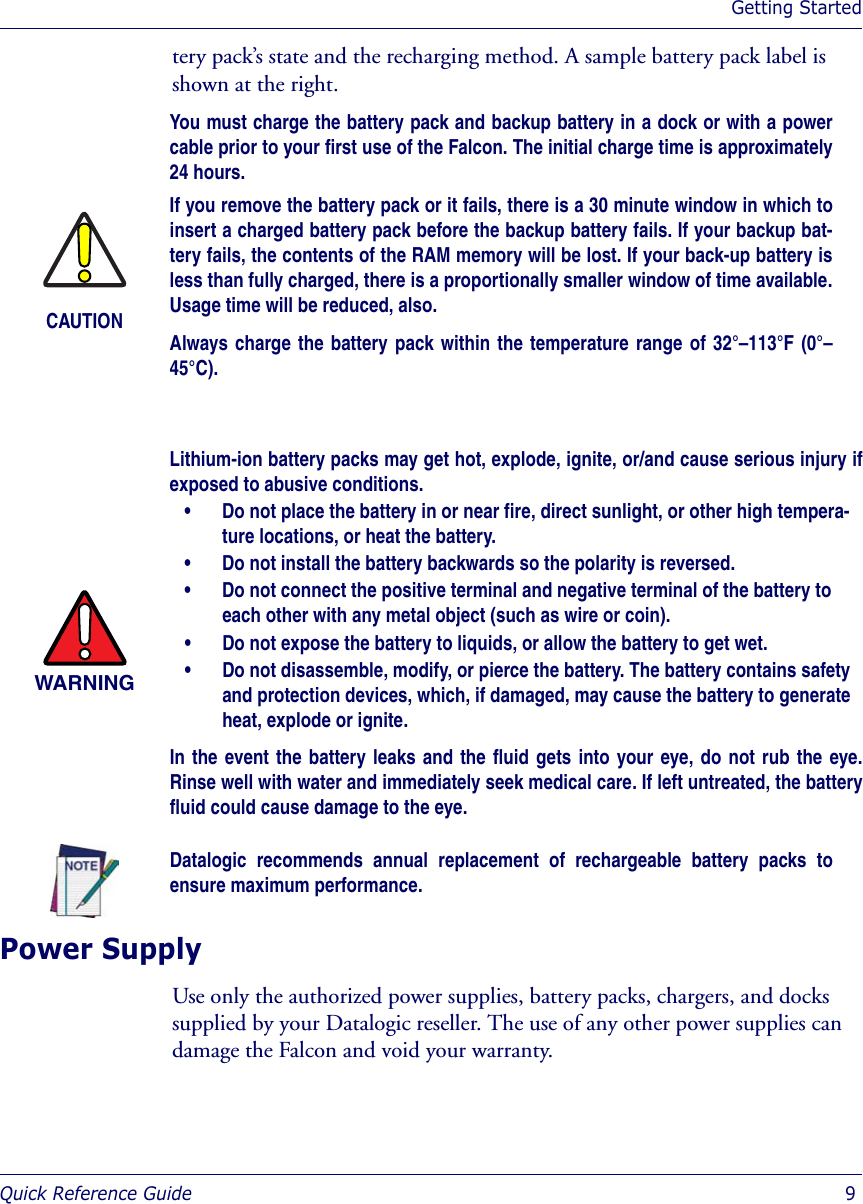 Getting StartedQuick Reference Guide  9tery pack’s state and the recharging method. A sample battery pack label is shown at the right.Power SupplyUse only the authorized power supplies, battery packs, chargers, and docks supplied by your Datalogic reseller. The use of any other power supplies can damage the Falcon and void your warranty. CAUTIONYou must charge the battery pack and backup battery in a dock or with a powercable prior to your first use of the Falcon. The initial charge time is approximately24 hours.If you remove the battery pack or it fails, there is a 30 minute window in which toinsert a charged battery pack before the backup battery fails. If your backup bat-tery fails, the contents of the RAM memory will be lost. If your back-up battery isless than fully charged, there is a proportionally smaller window of time available.Usage time will be reduced, also.Always charge the battery pack within the temperature range of 32°–113°F (0°–45°C).WARNINGLithium-ion battery packs may get hot, explode, ignite, or/and cause serious injury ifexposed to abusive conditions.• Do not place the battery in or near fire, direct sunlight, or other high tempera-ture locations, or heat the battery.• Do not install the battery backwards so the polarity is reversed.• Do not connect the positive terminal and negative terminal of the battery to each other with any metal object (such as wire or coin).• Do not expose the battery to liquids, or allow the battery to get wet.• Do not disassemble, modify, or pierce the battery. The battery contains safety and protection devices, which, if damaged, may cause the battery to generate heat, explode or ignite.In the event the battery leaks and the fluid gets into your eye, do not rub the eye.Rinse well with water and immediately seek medical care. If left untreated, the batteryfluid could cause damage to the eye.Datalogic recommends annual replacement of rechargeable battery packs toensure maximum performance.
