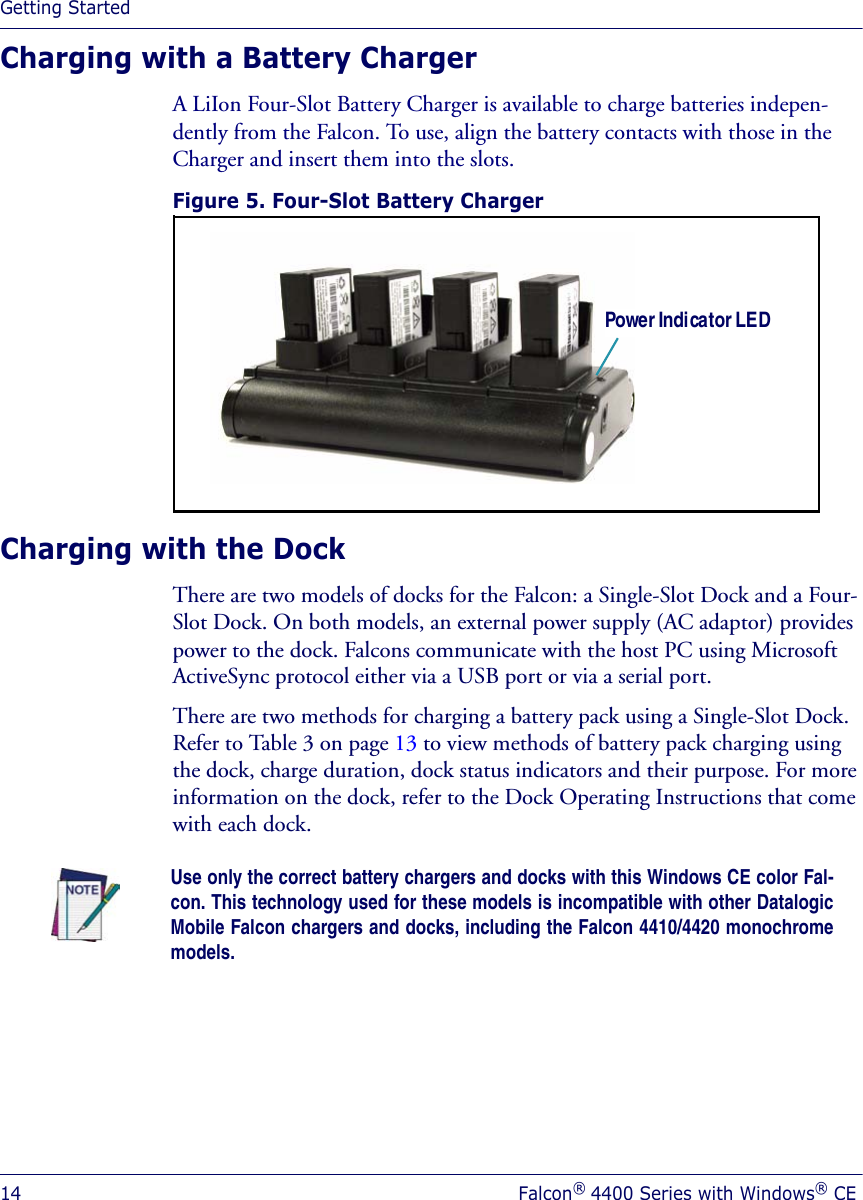 Getting Started14 Falcon® 4400 Series with Windows® CECharging with a Battery Charger A LiIon Four-Slot Battery Charger is available to charge batteries indepen-dently from the Falcon. To use, align the battery contacts with those in the Charger and insert them into the slots. Figure 5. Four-Slot Battery Charger Charging with the DockThere are two models of docks for the Falcon: a Single-Slot Dock and a Four-Slot Dock. On both models, an external power supply (AC adaptor) provides power to the dock. Falcons communicate with the host PC using Microsoft ActiveSync protocol either via a USB port or via a serial port. There are two methods for charging a battery pack using a Single-Slot Dock. Refer to Table 3 on page 13 to view methods of battery pack charging using the dock, charge duration, dock status indicators and their purpose. For more information on the dock, refer to the Dock Operating Instructions that come with each dock.Power Indicator LEDUse only the correct battery chargers and docks with this Windows CE color Fal-con. This technology used for these models is incompatible with other DatalogicMobile Falcon chargers and docks, including the Falcon 4410/4420 monochromemodels.