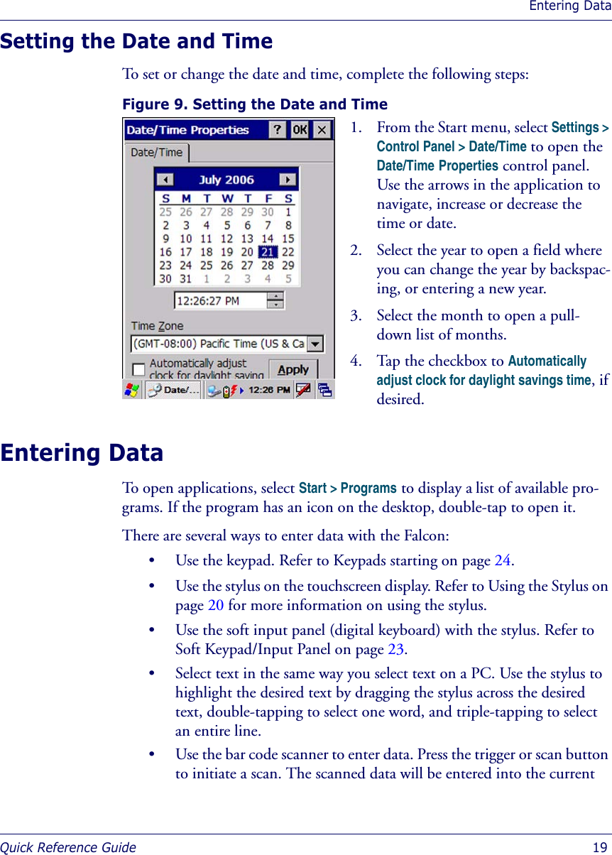 Entering DataQuick Reference Guide  19Setting the Date and TimeTo set or change the date and time, complete the following steps:Figure 9. Setting the Date and Time Entering DataTo open applications, select Start &gt; Programs to display a list of available pro-grams. If the program has an icon on the desktop, double-tap to open it. There are several ways to enter data with the Falcon:• Use the keypad. Refer to Keypads starting on page 24.• Use the stylus on the touchscreen display. Refer to Using the Stylus on page 20 for more information on using the stylus.• Use the soft input panel (digital keyboard) with the stylus. Refer to Soft Keypad/Input Panel on page 23.• Select text in the same way you select text on a PC. Use the stylus to highlight the desired text by dragging the stylus across the desired text, double-tapping to select one word, and triple-tapping to select an entire line.• Use the bar code scanner to enter data. Press the trigger or scan button to initiate a scan. The scanned data will be entered into the current 1. From the Start menu, select Settings &gt; Control Panel &gt; Date/Time to open the Date/Time Properties control panel. Use the arrows in the application to navigate, increase or decrease the time or date.2. Select the year to open a field where you can change the year by backspac-ing, or entering a new year.3. Select the month to open a pull-down list of months. 4. Tap the checkbox to Automatically adjust clock for daylight savings time, if desired.