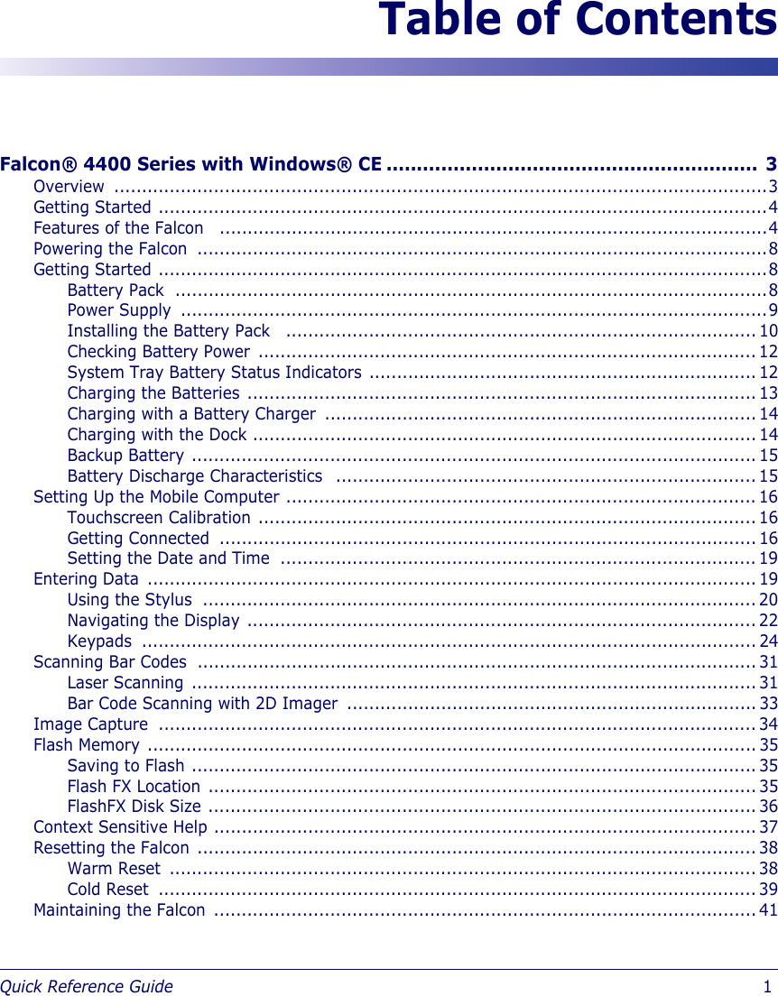 Quick Reference Guide                            1Table of ContentsFalcon® 4400 Series with Windows® CE ............................................................. 3Overview ......................................................................................................................3Getting Started ..............................................................................................................4Features of the Falcon   ...................................................................................................4Powering the Falcon  .......................................................................................................8Getting Started ..............................................................................................................8Battery Pack  ...........................................................................................................8Power Supply  ..........................................................................................................9Installing the Battery Pack   ..................................................................................... 10Checking Battery Power  .......................................................................................... 12System Tray Battery Status Indicators ...................................................................... 12Charging the Batteries ............................................................................................ 13Charging with a Battery Charger  .............................................................................. 14Charging with the Dock ........................................................................................... 14Backup Battery ...................................................................................................... 15Battery Discharge Characteristics   ............................................................................ 15Setting Up the Mobile Computer ..................................................................................... 16Touchscreen Calibration .......................................................................................... 16Getting Connected  ................................................................................................. 16Setting the Date and Time  ...................................................................................... 19Entering Data  .............................................................................................................. 19Using the Stylus  .................................................................................................... 20Navigating the Display ............................................................................................ 22Keypads ............................................................................................................... 24Scanning Bar Codes  ..................................................................................................... 31Laser Scanning ...................................................................................................... 31Bar Code Scanning with 2D Imager  .......................................................................... 33Image Capture  ............................................................................................................ 34Flash Memory .............................................................................................................. 35Saving to Flash ...................................................................................................... 35Flash FX Location ................................................................................................... 35FlashFX Disk Size ................................................................................................... 36Context Sensitive Help .................................................................................................. 37Resetting the Falcon ..................................................................................................... 38Warm Reset  .......................................................................................................... 38Cold Reset  ............................................................................................................ 39Maintaining the Falcon .................................................................................................. 41