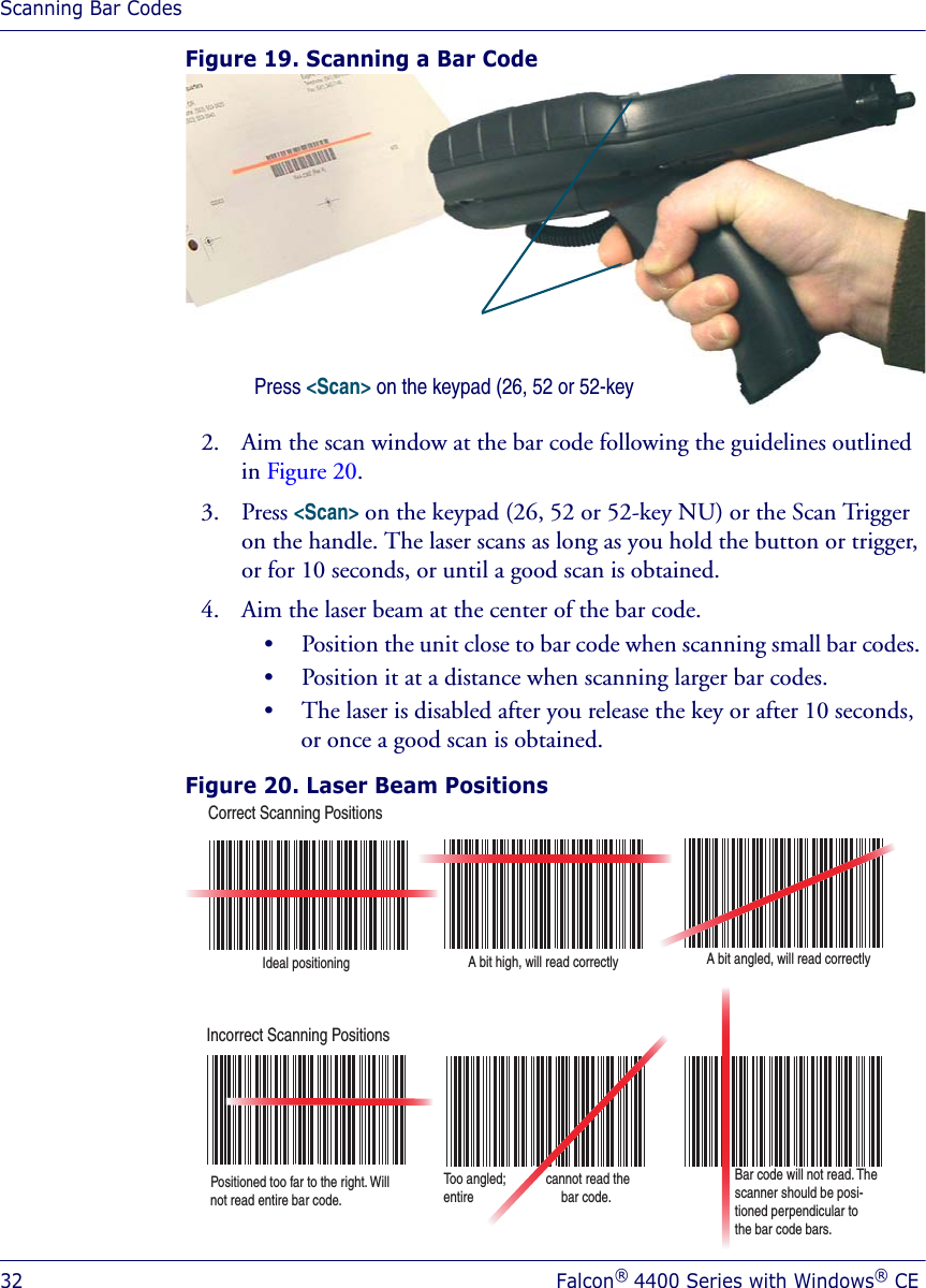 Scanning Bar Codes32 Falcon® 4400 Series with Windows® CEFigure 19. Scanning a Bar Code2. Aim the scan window at the bar code following the guidelines outlined in Figure 20.3. Press &lt;Scan&gt; on the keypad (26, 52 or 52-key NU) or the Scan Trigger on the handle. The laser scans as long as you hold the button or trigger, or for 10 seconds, or until a good scan is obtained.4. Aim the laser beam at the center of the bar code. • Position the unit close to bar code when scanning small bar codes. • Position it at a distance when scanning larger bar codes. • The laser is disabled after you release the key or after 10 seconds, or once a good scan is obtained.Figure 20. Laser Beam Positions Press &lt;Scan&gt; on the keypad (26, 52 or 52-key Correct Scanning PositionsIncorrect Scanning PositionsIdeal positioning A bit high, will read correctly A bit angled, will read correctlyPositioned too far to the right. Will not read entire bar code.Too angled;            cannot read the entire                          bar code.Bar code will not read. The  scanner should be posi-tioned perpendicular to the bar code bars.
