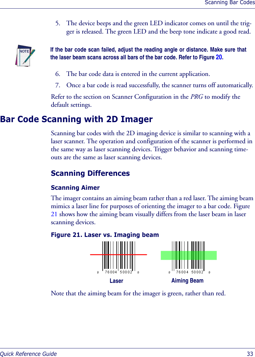 Scanning Bar CodesQuick Reference Guide  335. The device beeps and the green LED indicator comes on until the trig-ger is released. The green LED and the beep tone indicate a good read. 6. The bar code data is entered in the current application. 7. Once a bar code is read successfully, the scanner turns off automatically. Refer to the section on Scanner Configuration in the PRG to modify the default settings. Bar Code Scanning with 2D ImagerScanning bar codes with the 2D imaging device is similar to scanning with a laser scanner. The operation and configuration of the scanner is performed in the same way as laser scanning devices. Trigger behavior and scanning time-outs are the same as laser scanning devices.Scanning DifferencesScanning Aimer The imager contains an aiming beam rather than a red laser. The aiming beam mimics a laser line for purposes of orienting the imager to a bar code. Figure 21 shows how the aiming beam visually differs from the laser beam in laser scanning devices.Figure 21. Laser vs. Imaging beamNote that the aiming beam for the imager is green, rather than red. If the bar code scan failed, adjust the reading angle or distance. Make sure thatthe laser beam scans across all bars of the bar code. Refer to Figure 20.Laser Aiming Beam