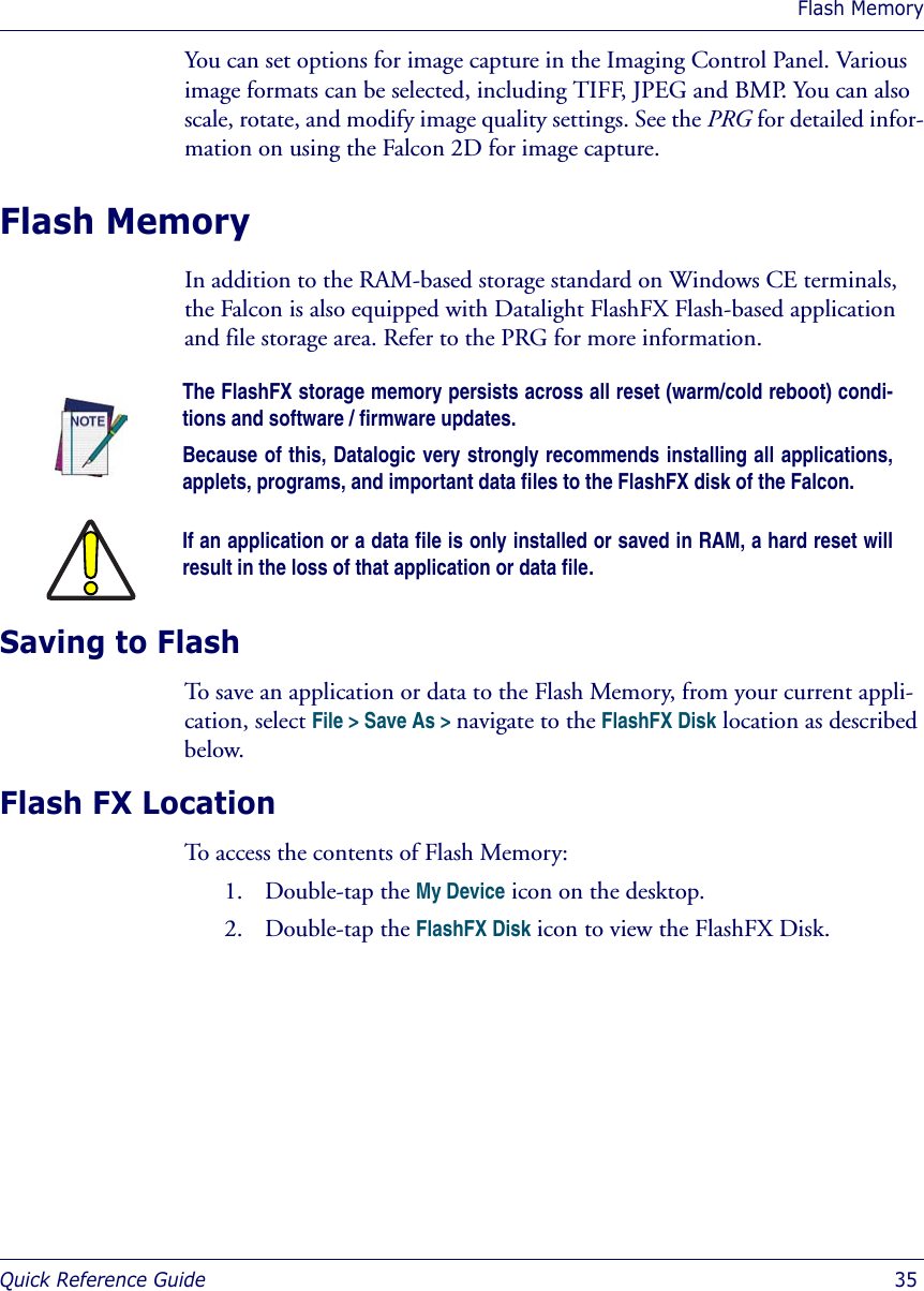 Flash MemoryQuick Reference Guide  35You can set options for image capture in the Imaging Control Panel. Various image formats can be selected, including TIFF, JPEG and BMP. You can also scale, rotate, and modify image quality settings. See the PRG for detailed infor-mation on using the Falcon 2D for image capture. Flash MemoryIn addition to the RAM-based storage standard on Windows CE terminals, the Falcon is also equipped with Datalight FlashFX Flash-based application and file storage area. Refer to the PRG for more information.Saving to FlashTo save an application or data to the Flash Memory, from your current appli-cation, select File &gt; Save As &gt; navigate to the FlashFX Disk location as described below.Flash FX LocationTo access the contents of Flash Memory:1. Double-tap the My Device icon on the desktop.2. Double-tap the FlashFX Disk icon to view the FlashFX Disk.The FlashFX storage memory persists across all reset (warm/cold reboot) condi-tions and software / firmware updates. Because of this, Datalogic very strongly recommends installing all applications,applets, programs, and important data files to the FlashFX disk of the Falcon.If an application or a data file is only installed or saved in RAM, a hard reset willresult in the loss of that application or data file.