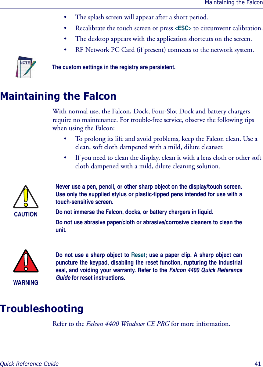 Maintaining the FalconQuick Reference Guide  41• The splash screen will appear after a short period.• Recalibrate the touch screen or press &lt;ESC&gt; to circumvent calibration.• The desktop appears with the application shortcuts on the screen.• RF Network PC Card (if present) connects to the network system.Maintaining the FalconWith normal use, the Falcon, Dock, Four-Slot Dock and battery chargers require no maintenance. For trouble-free service, observe the following tips when using the Falcon:• To prolong its life and avoid problems, keep the Falcon clean. Use a clean, soft cloth dampened with a mild, dilute cleanser. • If you need to clean the display, clean it with a lens cloth or other soft cloth dampened with a mild, dilute cleaning solution.TroubleshootingRefer to the Falcon 4400 Windows CE PRG for more information.The custom settings in the registry are persistent.CAUTIONNever use a pen, pencil, or other sharp object on the display/touch screen.Use only the supplied stylus or plastic-tipped pens intended for use with atouch-sensitive screen.Do not immerse the Falcon, docks, or battery chargers in liquid.Do not use abrasive paper/cloth or abrasive/corrosive cleaners to clean theunit.WARNINGDo not use a sharp object to Reset; use a paper clip. A sharp object canpuncture the keypad, disabling the reset function, rupturing the industrialseal, and voiding your warranty. Refer to the Falcon 4400 Quick ReferenceGuide for reset instructions. 