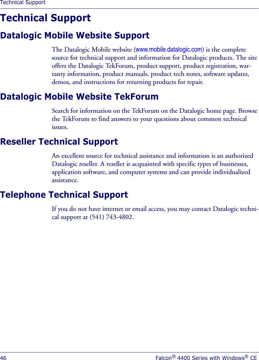Technical Support46 Falcon® 4400 Series with Windows® CETechnical SupportDatalogic Mobile Website SupportThe Datalogic Mobile website (www.mobile.datalogic.com) is the complete source for technical support and information for Datalogic products. The site offers the Datalogic TekForum, product support, product registration, war-ranty information, product manuals, product tech notes, software updates, demos, and instructions for returning products for repair. Datalogic Mobile Website TekForumSearch for information on the TekForum on the Datalogic home page. Browse the TekForum to find answers to your questions about common technical issues.Reseller Technical SupportAn excellent source for technical assistance and information is an authorized Datalogic reseller. A reseller is acquainted with specific types of businesses, application software, and computer systems and can provide individualized assistance. Telephone Technical SupportIf you do not have internet or email access, you may contact Datalogic techni-cal support at (541) 743-4802.