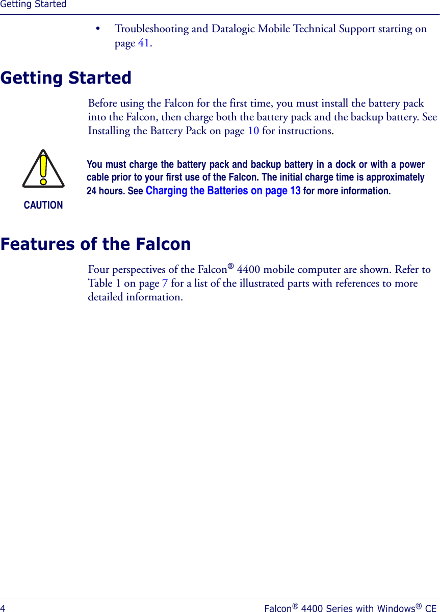 Getting Started4Falcon® 4400 Series with Windows® CE• Troubleshooting and Datalogic Mobile Technical Support starting on page 41.Getting StartedBefore using the Falcon for the first time, you must install the battery pack into the Falcon, then charge both the battery pack and the backup battery. See Installing the Battery Pack on page 10 for instructions.Features of the Falcon Four perspectives of the Falcon® 4400 mobile computer are shown. Refer to Table 1 on page 7 for a list of the illustrated parts with references to more detailed information.CAUTIONYou must charge the battery pack and backup battery in a dock or with a powercable prior to your first use of the Falcon. The initial charge time is approximately24 hours. See Charging the Batteries on page 13 for more information.
