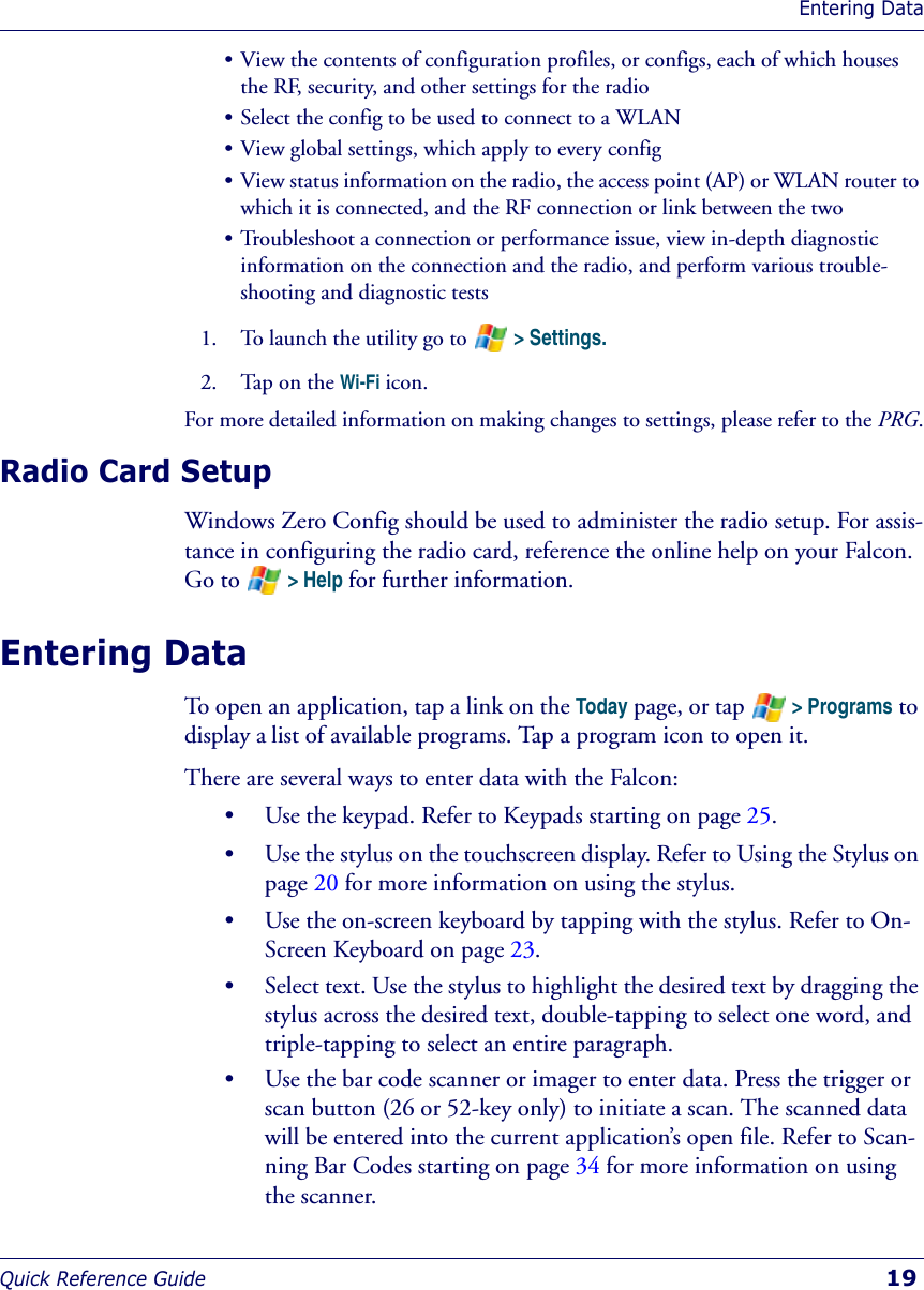 Entering DataQuick Reference Guide  19• View the contents of configuration profiles, or configs, each of which houses the RF, security, and other settings for the radio• Select the config to be used to connect to a WLAN• View global settings, which apply to every config• View status information on the radio, the access point (AP) or WLAN router to which it is connected, and the RF connection or link between the two• Troubleshoot a connection or performance issue, view in-depth diagnostic information on the connection and the radio, and perform various trouble-shooting and diagnostic tests1. To launch the utility go to   &gt; Settings.2. Tap on the Wi-Fi icon.For more detailed information on making changes to settings, please refer to the PRG.Radio Card SetupWindows Zero Config should be used to administer the radio setup. For assis-tance in configuring the radio card, reference the online help on your Falcon. Go to   &gt; Help for further information.Entering DataTo open an application, tap a link on the Today page, or tap   &gt; Programs to display a list of available programs. Tap a program icon to open it. There are several ways to enter data with the Falcon:• Use the keypad. Refer to Keypads starting on page 25.• Use the stylus on the touchscreen display. Refer to Using the Stylus on page 20 for more information on using the stylus.• Use the on-screen keyboard by tapping with the stylus. Refer to On-Screen Keyboard on page 23.• Select text. Use the stylus to highlight the desired text by dragging the stylus across the desired text, double-tapping to select one word, and triple-tapping to select an entire paragraph.• Use the bar code scanner or imager to enter data. Press the trigger or scan button (26 or 52-key only) to initiate a scan. The scanned data will be entered into the current application’s open file. Refer to Scan-ning Bar Codes starting on page 34 for more information on using the scanner.