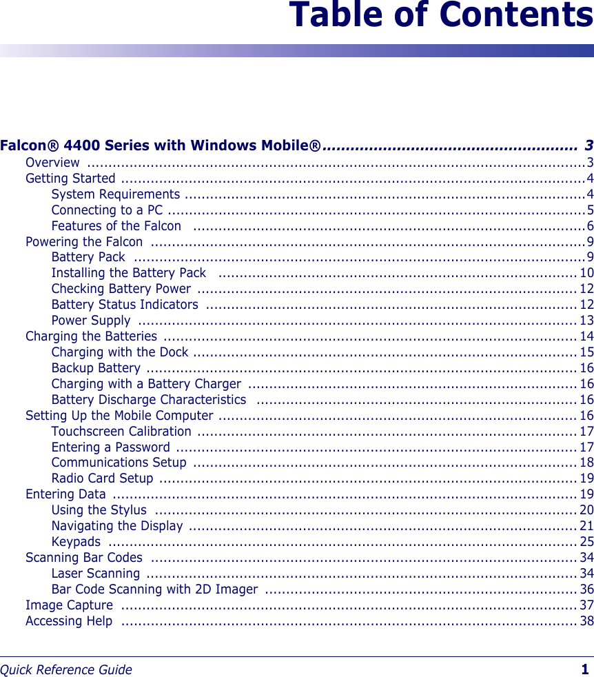 Quick Reference Guide                            1Table of ContentsFalcon® 4400 Series with Windows Mobile®....................................................... 3Overview ......................................................................................................................3Getting Started ..............................................................................................................4System Requirements ...............................................................................................4Connecting to a PC ...................................................................................................5Features of the Falcon   .............................................................................................6Powering the Falcon  .......................................................................................................9Battery Pack  ...........................................................................................................9Installing the Battery Pack   ..................................................................................... 10Checking Battery Power  .......................................................................................... 12Battery Status Indicators  ........................................................................................ 12Power Supply  ........................................................................................................ 13Charging the Batteries  .................................................................................................. 14Charging with the Dock ........................................................................................... 15Backup Battery ...................................................................................................... 16Charging with a Battery Charger  .............................................................................. 16Battery Discharge Characteristics   ............................................................................ 16Setting Up the Mobile Computer ..................................................................................... 16Touchscreen Calibration .......................................................................................... 17Entering a Password ............................................................................................... 17Communications Setup  ........................................................................................... 18Radio Card Setup ................................................................................................... 19Entering Data  .............................................................................................................. 19Using the Stylus  .................................................................................................... 20Navigating the Display ............................................................................................ 21Keypads ............................................................................................................... 25Scanning Bar Codes  ..................................................................................................... 34Laser Scanning ...................................................................................................... 34Bar Code Scanning with 2D Imager  .......................................................................... 36Image Capture  ............................................................................................................ 37Accessing Help  ............................................................................................................ 38