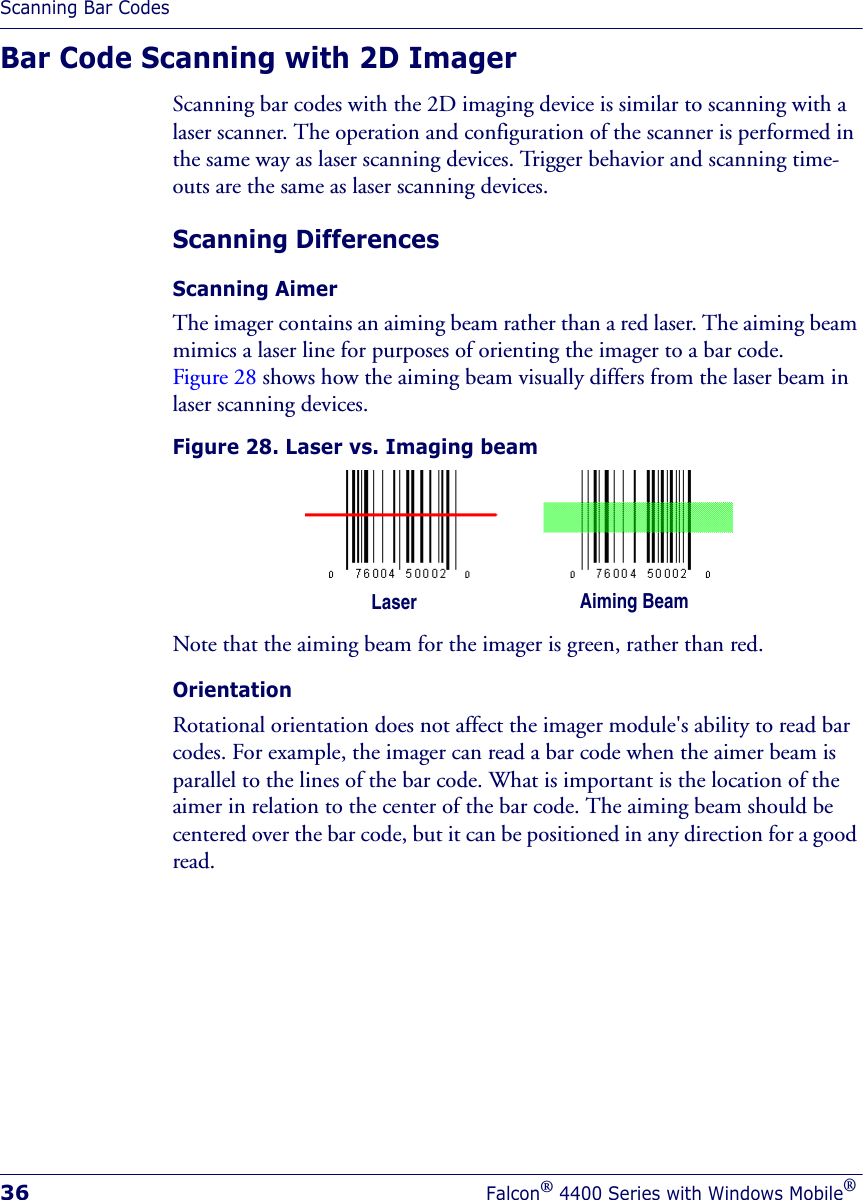 Scanning Bar Codes36Falcon® 4400 Series with Windows Mobile®Bar Code Scanning with 2D ImagerScanning bar codes with the 2D imaging device is similar to scanning with a laser scanner. The operation and configuration of the scanner is performed in the same way as laser scanning devices. Trigger behavior and scanning time-outs are the same as laser scanning devices.Scanning DifferencesScanning Aimer The imager contains an aiming beam rather than a red laser. The aiming beam mimics a laser line for purposes of orienting the imager to a bar code. Figure 28 shows how the aiming beam visually differs from the laser beam in laser scanning devices.Figure 28. Laser vs. Imaging beamNote that the aiming beam for the imager is green, rather than red. OrientationRotational orientation does not affect the imager module&apos;s ability to read bar codes. For example, the imager can read a bar code when the aimer beam is parallel to the lines of the bar code. What is important is the location of the aimer in relation to the center of the bar code. The aiming beam should be centered over the bar code, but it can be positioned in any direction for a good read.Laser Aiming Beam