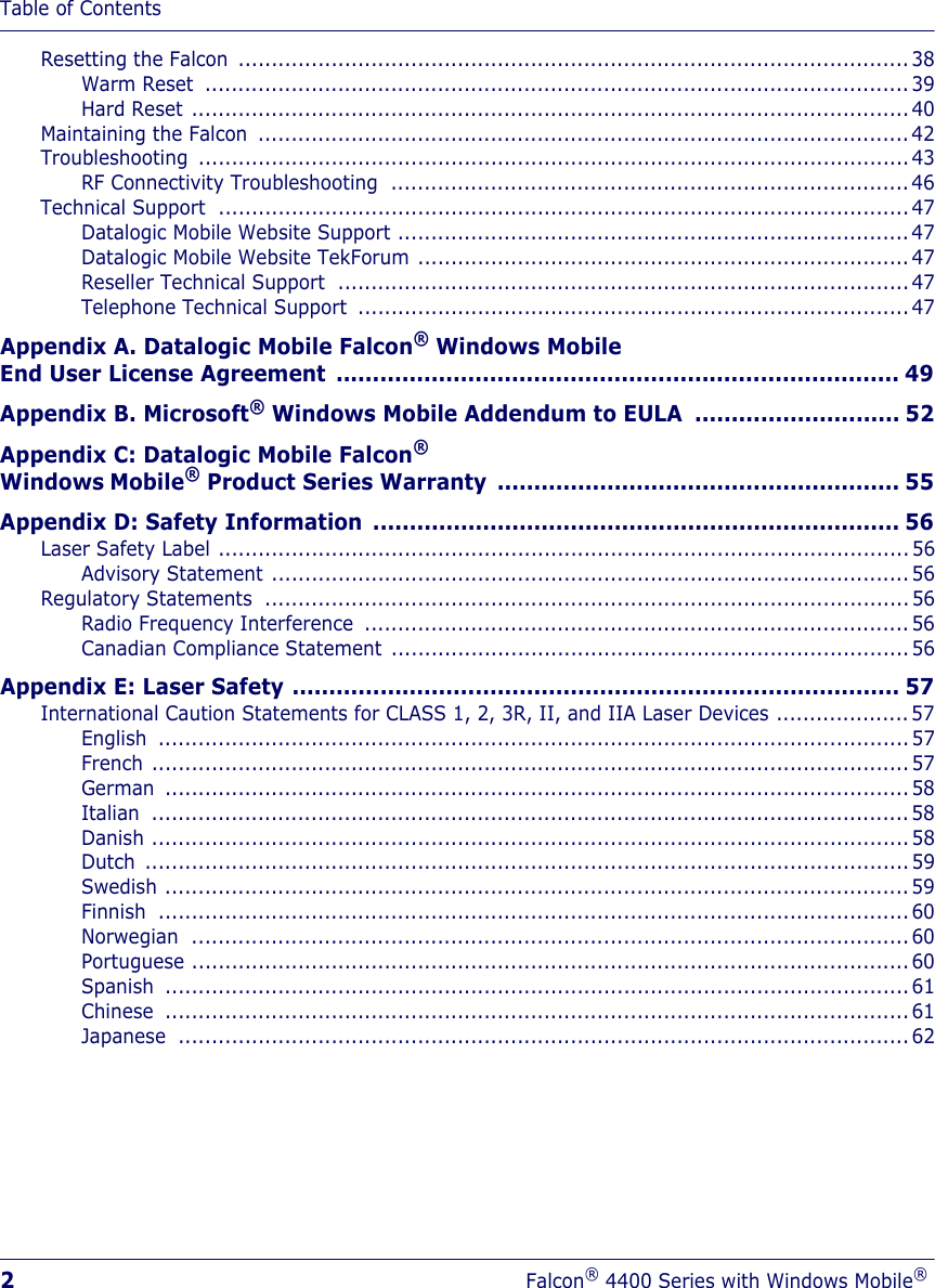 Table of Contents2Falcon® 4400 Series with Windows Mobile®Resetting the Falcon  ..................................................................................................... 38Warm Reset  ..........................................................................................................39Hard Reset ............................................................................................................40Maintaining the Falcon  ..................................................................................................42Troubleshooting ...........................................................................................................43RF Connectivity Troubleshooting .............................................................................. 46Technical Support  ........................................................................................................47Datalogic Mobile Website Support ............................................................................. 47Datalogic Mobile Website TekForum ..........................................................................47Reseller Technical Support  ......................................................................................47Telephone Technical Support  ................................................................................... 47Appendix A. Datalogic Mobile Falcon® Windows Mobile End User License Agreement ............................................................................. 49Appendix B. Microsoft® Windows Mobile Addendum to EULA  ............................ 52Appendix C: Datalogic Mobile Falcon® Windows Mobile® Product Series Warranty  ....................................................... 55Appendix D: Safety Information  ........................................................................ 56Laser Safety Label ........................................................................................................56Advisory Statement ................................................................................................56Regulatory Statements  .................................................................................................56Radio Frequency Interference  .................................................................................. 56Canadian Compliance Statement .............................................................................. 56Appendix E: Laser Safety ................................................................................... 57International Caution Statements for CLASS 1, 2, 3R, II, and IIA Laser Devices ....................57English .................................................................................................................57French ..................................................................................................................57German ................................................................................................................58Italian ..................................................................................................................58Danish ..................................................................................................................58Dutch ...................................................................................................................59Swedish ................................................................................................................59Finnish .................................................................................................................60Norwegian ............................................................................................................60Portuguese ............................................................................................................ 60Spanish ................................................................................................................61Chinese ................................................................................................................61Japanese ..............................................................................................................62