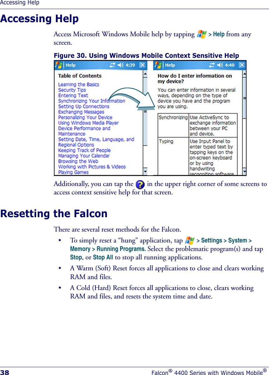 Accessing Help38Falcon® 4400 Series with Windows Mobile®Accessing HelpAccess Microsoft Windows Mobile help by tapping   &gt; Help from any screen.Figure 30. Using Windows Mobile Context Sensitive Help Additionally, you can tap the in the upper right corner of some screens to access context sensitive help for that screen.Resetting the FalconThere are several reset methods for the Falcon. • To simply reset a “hung” application, tap   &gt; Settings &gt; System &gt; Memory &gt; Running Programs. Select the problematic program(s) and tap Stop, or Stop All to stop all running applications.• A Warm (Soft) Reset forces all applications to close and clears working RAM and files. • A Cold (Hard) Reset forces all applications to close, clears working RAM and files, and resets the system time and date.