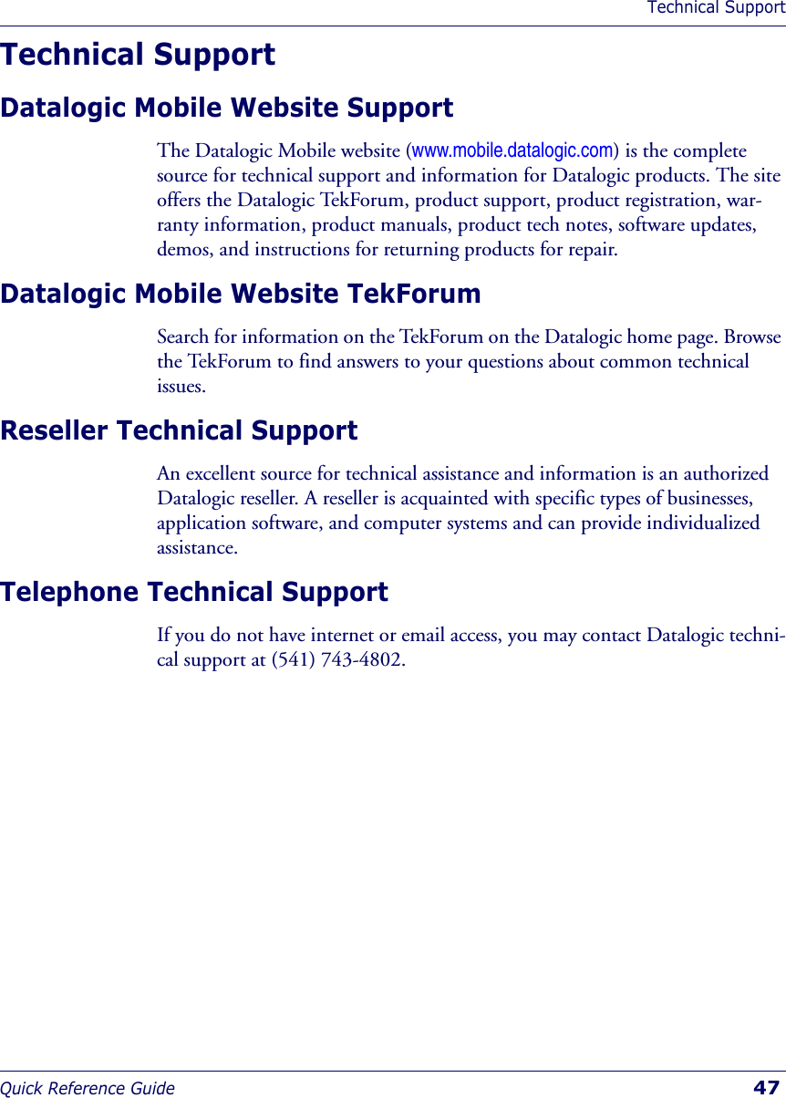 Technical SupportQuick Reference Guide  47Technical SupportDatalogic Mobile Website SupportThe Datalogic Mobile website (www.mobile.datalogic.com) is the complete source for technical support and information for Datalogic products. The site offers the Datalogic TekForum, product support, product registration, war-ranty information, product manuals, product tech notes, software updates, demos, and instructions for returning products for repair. Datalogic Mobile Website TekForumSearch for information on the TekForum on the Datalogic home page. Browse the TekForum to find answers to your questions about common technical issues.Reseller Technical SupportAn excellent source for technical assistance and information is an authorized Datalogic reseller. A reseller is acquainted with specific types of businesses, application software, and computer systems and can provide individualized assistance. Telephone Technical SupportIf you do not have internet or email access, you may contact Datalogic techni-cal support at (541) 743-4802.