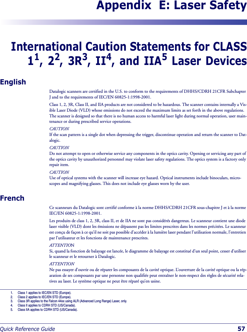 Quick Reference Guide 57Appendix  E: Laser SafetyInternational Caution Statements for CLASS11, 22, 3R3, II4, and IIA5 Laser DevicesEnglishDatalogic scanners are certified in the U.S. to conform to the requirements of DHHS/CDRH 21CFR Subchapter J and to the requirements of IEC/EN 60825-1:1998-2001.Class 1, 2, 3R, Class II, and IIA products are not considered to be hazardous. The scanner contains internally a Vis-ible Laser Diode (VLD) whose emissions do not exceed the maximum limits as set forth in the above regulations. The scanner is designed so that there is no human access to harmful laser light during normal operation, user main-tenance or during prescribed service operations.CAUTION If the scan pattern is a single dot when depressing the trigger, discontinue operation and return the scanner to Dat-alogic.CAUTIONDo not attempt to open or otherwise service any components in the optics cavity. Opening or servicing any part of the optics cavity by unauthorized personnel may violate laser safety regulations. The optics system is a factory only repair item.CAUTIONUse of optical systems with the scanner will increase eye hazard. Optical instruments include binoculars, micro-scopes and magnifying glasses. This does not include eye glasses worn by the user.FrenchCe scanneurs du Datalogic sont certifié conforme à la norme DHHS/CDRH 21CFR sous-chapitre J et à la norme IEC/EN 60825-1:1998-2001.Les produits de class 1, 2, 3R, class II, et de IIA ne sont pas considérés dangereux. Le scanneur contient une diode laser visible (VLD) dont les émissions ne dépassent pas les limites prescrites dans les normes précitées. Le scanneur est conçu de façon à ce qu’il ne soit pas possible d’accéder à la lumière laser pendant l’utilisation normale, l’entretien par l’utilisateur et les fonctions de maintenance prescrites.ATTENTIONSi, quand la fonction de balayage est lancée, le diagramme de balayage est constitué d’un seul point, cesser d’utiliser le scanneur et le retourner à Datalogic.ATTENTIONNe pas essayer d’ouvrir ou de réparer les composants de la cavité optique. L’ouverture de la cavité optique ou la rép-aration de ses composants par une personne non qualifiée peut entraîner le non-respect des règles de sécurité rela-tives au laser. Le système optique ne peut être réparé qu’en usine.1. Class 1 applies to IEC/EN STD (Europe).2. Class 2 applies to IEC/EN STD (Europe).3. Class 3R applies to the Falcon 44xx using ALR (Advanced Long Range) Laser, only. 4. Class II applies to CDRH STD (US/Canada).5. Class IIA applies to CDRH STD (US/Canada).