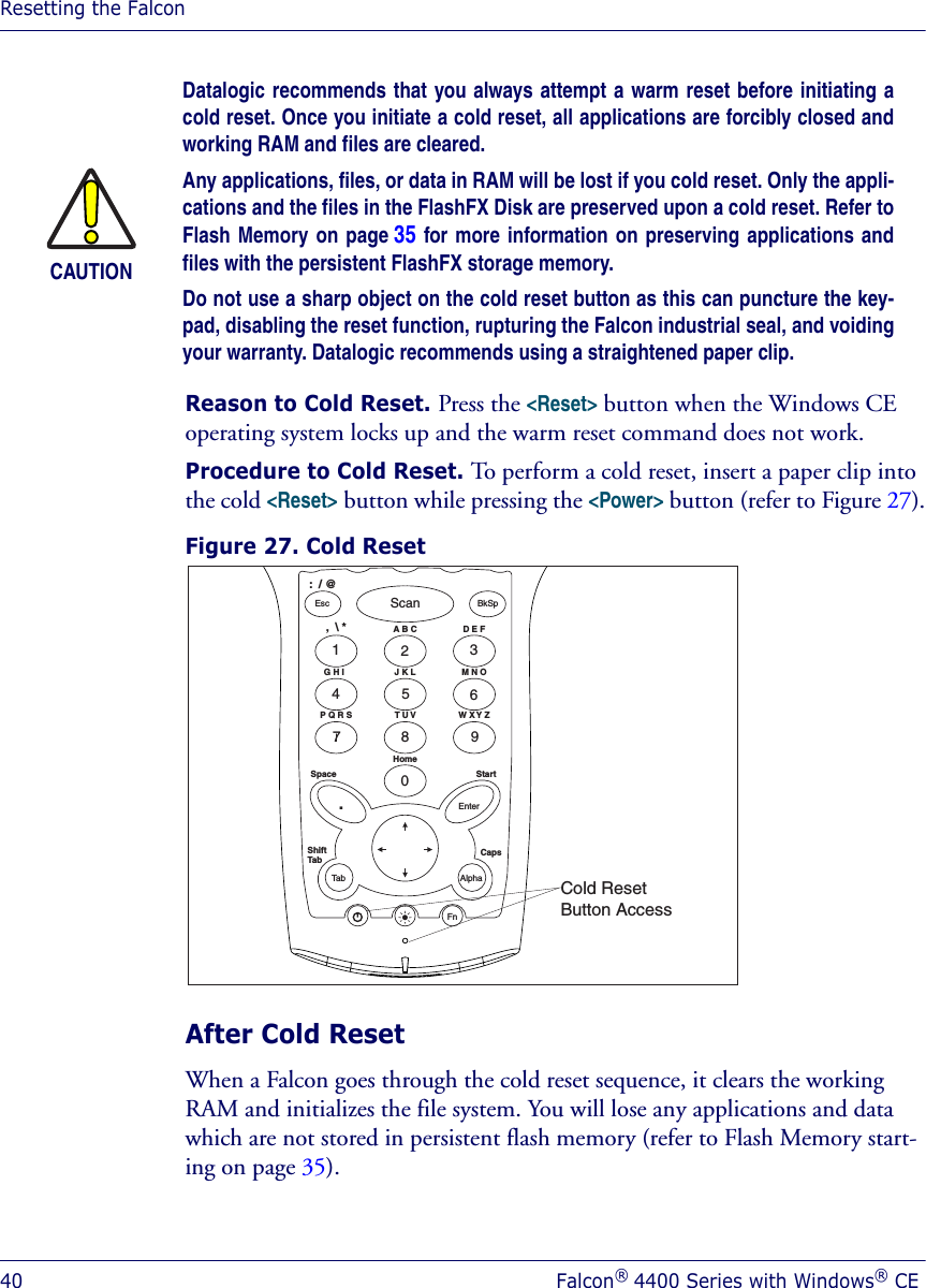 Resetting the Falcon40 Falcon® 4400 Series with Windows® CEReason to Cold Reset. Press the &lt;Reset&gt; button when the Windows CE operating system locks up and the warm reset command does not work.Procedure to Cold Reset. To perform a cold reset, insert a paper clip into the cold &lt;Reset&gt; button while pressing the &lt;Power&gt; button (refer to Figure 27).Figure 27. Cold Reset After Cold ResetWhen a Falcon goes through the cold reset sequence, it clears the working RAM and initializes the file system. You will lose any applications and data which are not stored in persistent flash memory (refer to Flash Memory start-ing on page 35).CAUTIONDatalogic recommends that you always attempt a warm reset before initiating acold reset. Once you initiate a cold reset, all applications are forcibly closed andworking RAM and files are cleared. Any applications, files, or data in RAM will be lost if you cold reset. Only the appli-cations and the files in the FlashFX Disk are preserved upon a cold reset. Refer toFlash Memory on page 35 for more information on preserving applications andfiles with the persistent FlashFX storage memory. Do not use a sharp object on the cold reset button as this can puncture the key-pad, disabling the reset function, rupturing the Falcon industrial seal, and voidingyour warranty. Datalogic recommends using a straightened paper clip.1326547890ScanEsc BkSp.EnterTabFnAlphaShiftTab CapsStartHomeSpaceG H IP Q R S W X Y ZT U VJ K LA B C:  / @,  \ * D E FM N OCold ResetButton Access