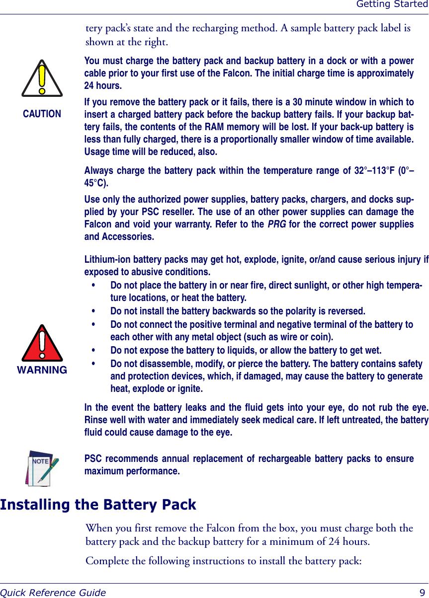 Getting StartedQuick Reference Guide  9tery pack’s state and the recharging method. A sample battery pack label is shown at the right.Installing the Battery Pack When you first remove the Falcon from the box, you must charge both the battery pack and the backup battery for a minimum of 24 hours. Complete the following instructions to install the battery pack:CAUTIONYou must charge the battery pack and backup battery in a dock or with a powercable prior to your first use of the Falcon. The initial charge time is approximately24 hours.If you remove the battery pack or it fails, there is a 30 minute window in which toinsert a charged battery pack before the backup battery fails. If your backup bat-tery fails, the contents of the RAM memory will be lost. If your back-up battery isless than fully charged, there is a proportionally smaller window of time available.Usage time will be reduced, also.Always charge the battery pack within the temperature range of 32°–113°F (0°–45°C).Use only the authorized power supplies, battery packs, chargers, and docks sup-plied by your PSC reseller. The use of an other power supplies can damage theFalcon and void your warranty. Refer to the PRG for the correct power suppliesand Accessories. WARNINGLithium-ion battery packs may get hot, explode, ignite, or/and cause serious injury ifexposed to abusive conditions.• Do not place the battery in or near fire, direct sunlight, or other high tempera-ture locations, or heat the battery.• Do not install the battery backwards so the polarity is reversed.• Do not connect the positive terminal and negative terminal of the battery to each other with any metal object (such as wire or coin).• Do not expose the battery to liquids, or allow the battery to get wet.• Do not disassemble, modify, or pierce the battery. The battery contains safety and protection devices, which, if damaged, may cause the battery to generate heat, explode or ignite.In the event the battery leaks and the fluid gets into your eye, do not rub the eye.Rinse well with water and immediately seek medical care. If left untreated, the batteryfluid could cause damage to the eye.PSC recommends annual replacement of rechargeable battery packs to ensuremaximum performance.