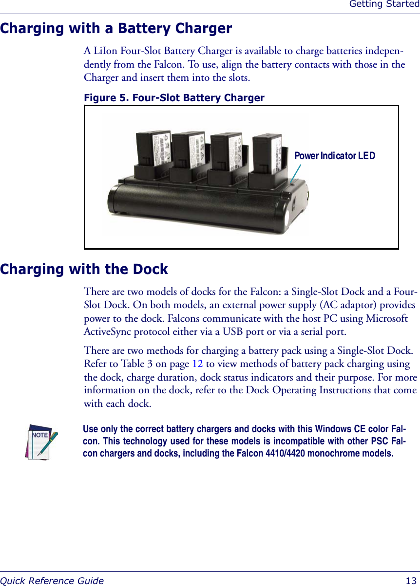 Getting StartedQuick Reference Guide  13Charging with a Battery Charger A LiIon Four-Slot Battery Charger is available to charge batteries indepen-dently from the Falcon. To use, align the battery contacts with those in the Charger and insert them into the slots. Figure 5. Four-Slot Battery Charger Charging with the DockThere are two models of docks for the Falcon: a Single-Slot Dock and a Four-Slot Dock. On both models, an external power supply (AC adaptor) provides power to the dock. Falcons communicate with the host PC using Microsoft ActiveSync protocol either via a USB port or via a serial port. There are two methods for charging a battery pack using a Single-Slot Dock. Refer to Table 3 on page 12 to view methods of battery pack charging using the dock, charge duration, dock status indicators and their purpose. For more information on the dock, refer to the Dock Operating Instructions that come with each dock.Power Indicator LEDUse only the correct battery chargers and docks with this Windows CE color Fal-con. This technology used for these models is incompatible with other PSC Fal-con chargers and docks, including the Falcon 4410/4420 monochrome models.
