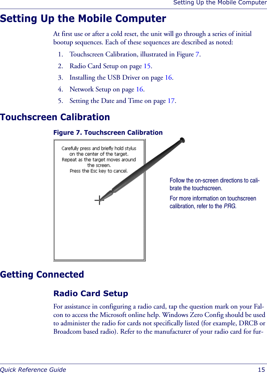 Setting Up the Mobile ComputerQuick Reference Guide  15Setting Up the Mobile ComputerAt first use or after a cold reset, the unit will go through a series of initial bootup sequences. Each of these sequences are described as noted:1. Touchscreen Calibration, illustrated in Figure 7.2. Radio Card Setup on page 15.3. Installing the USB Driver on page 16.4. Network Setup on page 16.5. Setting the Date and Time on page 17.Touchscreen CalibrationFigure 7. Touchscreen Calibration Getting ConnectedRadio Card SetupFor assistance in configuring a radio card, tap the question mark on your Fal-con to access the Microsoft online help. Windows Zero Config should be used to administer the radio for cards not specifically listed (for example, DRCB or Broadcom based radio). Refer to the manufacturer of your radio card for fur-Follow the on-screen directions to cali-brate the touchscreen. For more information on touchscreen calibration, refer to the PRG.