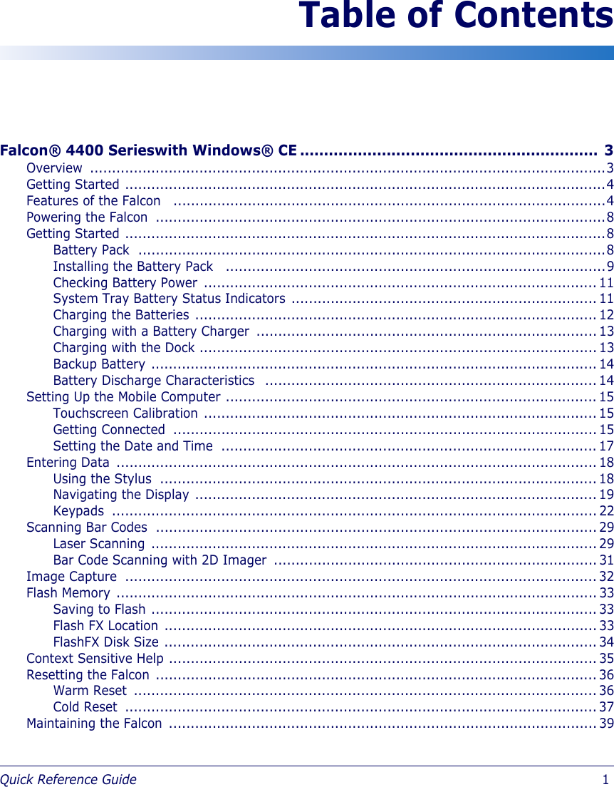 Quick Reference Guide                            1Table of ContentsFalcon® 4400 Serieswith Windows® CE .............................................................. 3Overview ......................................................................................................................3Getting Started ..............................................................................................................4Features of the Falcon   ...................................................................................................4Powering the Falcon  .......................................................................................................8Getting Started ..............................................................................................................8Battery Pack  ...........................................................................................................8Installing the Battery Pack   .......................................................................................9Checking Battery Power  .......................................................................................... 11System Tray Battery Status Indicators ...................................................................... 11Charging the Batteries ............................................................................................ 12Charging with a Battery Charger  .............................................................................. 13Charging with the Dock ........................................................................................... 13Backup Battery ...................................................................................................... 14Battery Discharge Characteristics   ............................................................................ 14Setting Up the Mobile Computer ..................................................................................... 15Touchscreen Calibration .......................................................................................... 15Getting Connected  ................................................................................................. 15Setting the Date and Time  ...................................................................................... 17Entering Data  .............................................................................................................. 18Using the Stylus  .................................................................................................... 18Navigating the Display ............................................................................................ 19Keypads ............................................................................................................... 22Scanning Bar Codes  ..................................................................................................... 29Laser Scanning ...................................................................................................... 29Bar Code Scanning with 2D Imager  .......................................................................... 31Image Capture  ............................................................................................................ 32Flash Memory .............................................................................................................. 33Saving to Flash ...................................................................................................... 33Flash FX Location ................................................................................................... 33FlashFX Disk Size ................................................................................................... 34Context Sensitive Help .................................................................................................. 35Resetting the Falcon ..................................................................................................... 36Warm Reset  .......................................................................................................... 36Cold Reset  ............................................................................................................ 37Maintaining the Falcon .................................................................................................. 39