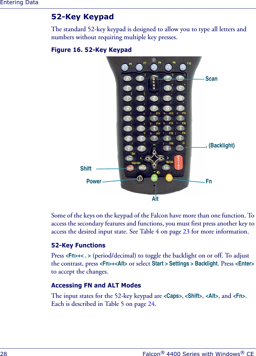 Entering Data28 Falcon® 4400 Series with Windows® CE52-Key Keypad The standard 52-key keypad is designed to allow you to type all letters and numbers without requiring multiple key presses.Figure 16. 52-Key KeypadSome of the keys on the keypad of the Falcon have more than one function. To access the secondary features and functions, you must first press another key to access the desired input state. See Table 4 on page 23 for more information.52-Key FunctionsPress &lt;Fn&gt;+&lt; . &gt; (period/decimal) to toggle the backlight on or off. To adjust the contrast, press &lt;Fn&gt;+&lt;Alt&gt; or select Start &gt; Settings &gt; Backlight. Press &lt;Enter&gt; to accept the changes. Accessing FN and ALT ModesThe input states for the 52-key keypad are &lt;Caps&gt;, &lt;Shift&gt;, &lt;Alt&gt;, and &lt;Fn&gt;. Each is described in Table 5 on page 24.AltFnPowerShift. (Backlight) Scan
