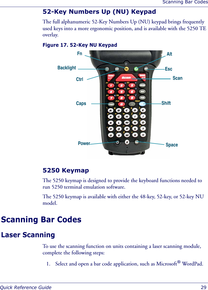 Scanning Bar CodesQuick Reference Guide  2952-Key Numbers Up (NU) KeypadThe full alphanumeric 52-Key Numbers Up (NU) keypad brings frequently used keys into a more ergonomic position, and is available with the 5250 TE overlay. Figure 17. 52-Key NU Keypad5250 KeymapThe 5250 keymap is designed to provide the keyboard functions needed to run 5250 terminal emulation software.The 5250 keymap is available with either the 48-key, 52-key, or 52-key NU model.Scanning Bar CodesLaser ScanningTo use the scanning function on units containing a laser scanning module, complete the following steps:1. Select and open a bar code application, such as Microsoft® WordPad.AltFnPowerShiftBacklight ScanEscCtrl CapsSpace