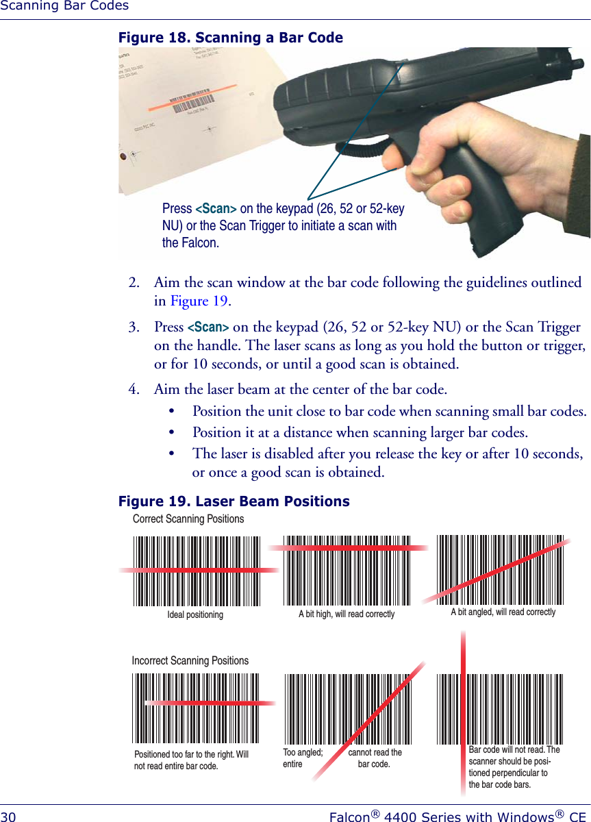 Scanning Bar Codes30 Falcon® 4400 Series with Windows® CEFigure 18. Scanning a Bar Code2. Aim the scan window at the bar code following the guidelines outlined in Figure 19.3. Press &lt;Scan&gt; on the keypad (26, 52 or 52-key NU) or the Scan Trigger on the handle. The laser scans as long as you hold the button or trigger, or for 10 seconds, or until a good scan is obtained.4. Aim the laser beam at the center of the bar code. • Position the unit close to bar code when scanning small bar codes. • Position it at a distance when scanning larger bar codes. • The laser is disabled after you release the key or after 10 seconds, or once a good scan is obtained.Figure 19. Laser Beam Positions Press &lt;Scan&gt; on the keypad (26, 52 or 52-key NU) or the Scan Trigger to initiate a scan with the Falcon.Correct Scanning PositionsIncorrect Scanning PositionsIdeal positioning A bit high, will read correctly A bit angled, will read correctlyPositioned too far to the right. Will not read entire bar code.Too angled;            cannot read the entire                          bar code.Bar code will not read. The  scanner should be posi-tioned perpendicular to the bar code bars.